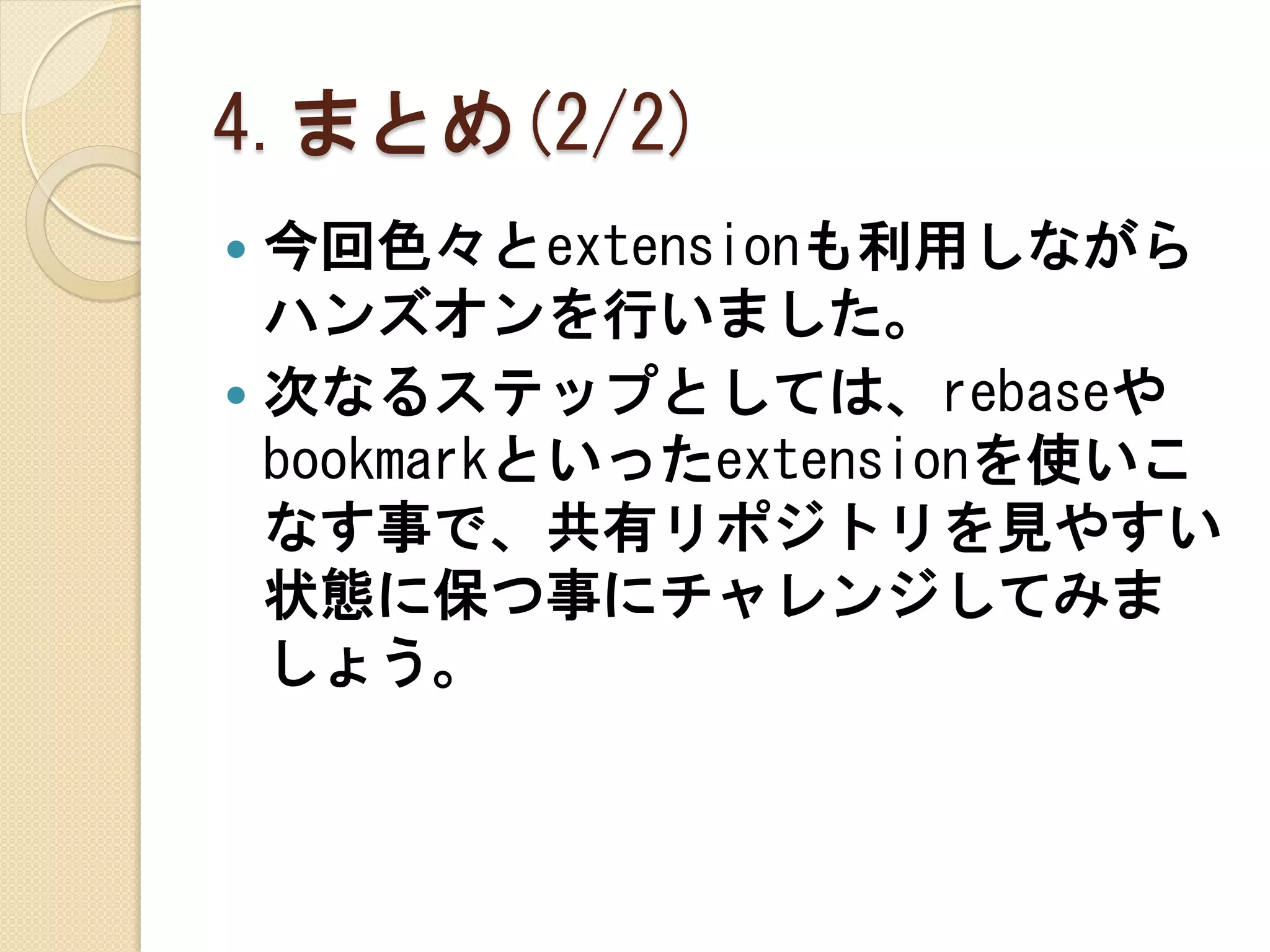 4.まとめ(2/2)
 今回色々とextensionも利用しながら
  ハンズオンを行いました。
 次なるステップとしては、rebaseや
  bookmarkといったextensionを使いこ
  なす事で、共有リポジトリを見やすい
  状態に保つ事にチャレンジしてみま
  しょう。
 