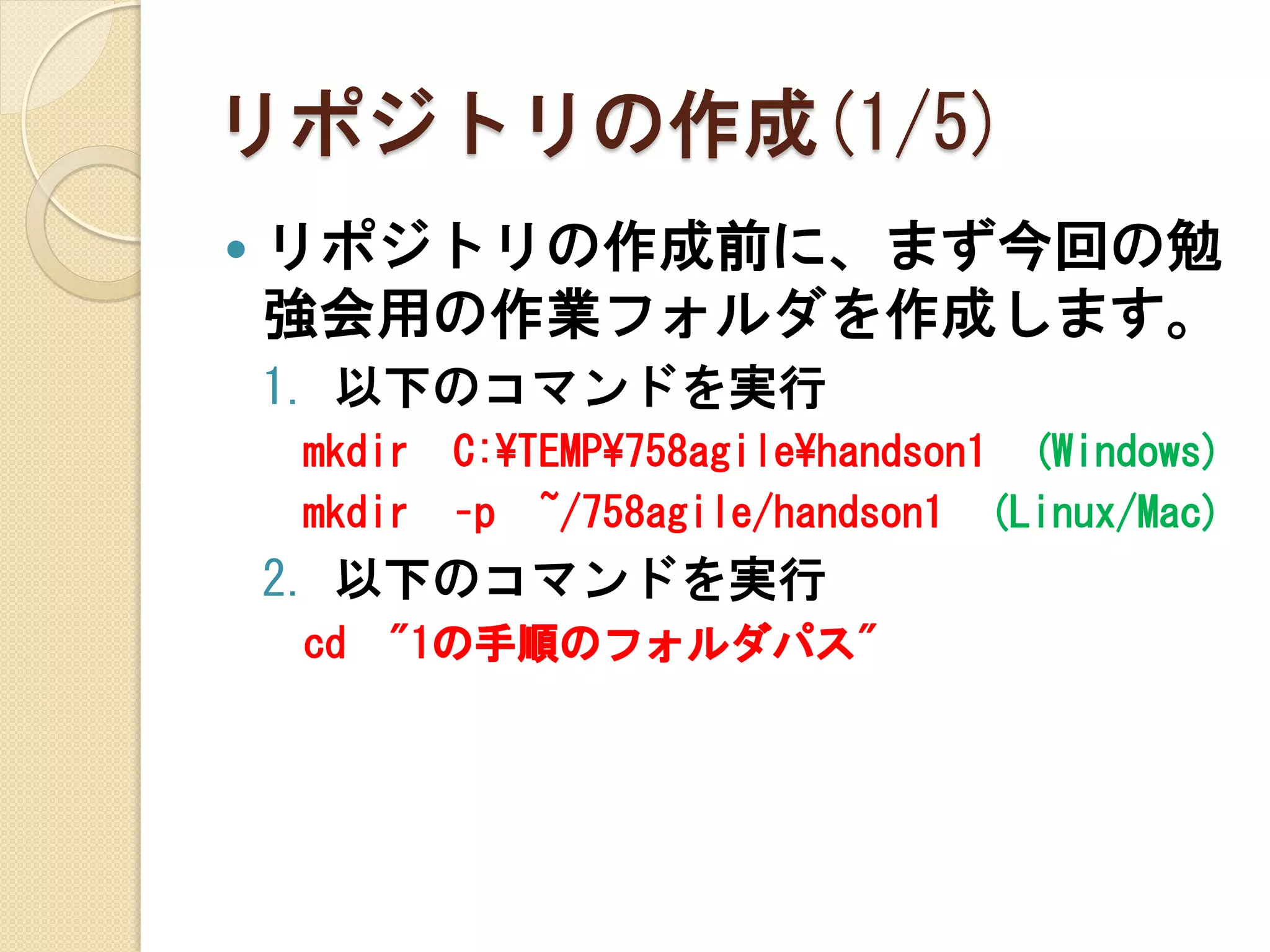 リポジトリの作成(1/5)
   リポジトリの作成前に、まず今回の勉
    強会用の作業フォルダを作成します。
    1. 以下のコマンドを実行
    mkdir   C:¥TEMP¥758agile¥handson1 (Windows)
    mkdir   –p ~/758agile/handson1 (Linux/Mac)
    2. 以下のコマンドを実行
    cd   "1の手順のフォルダパス"
 