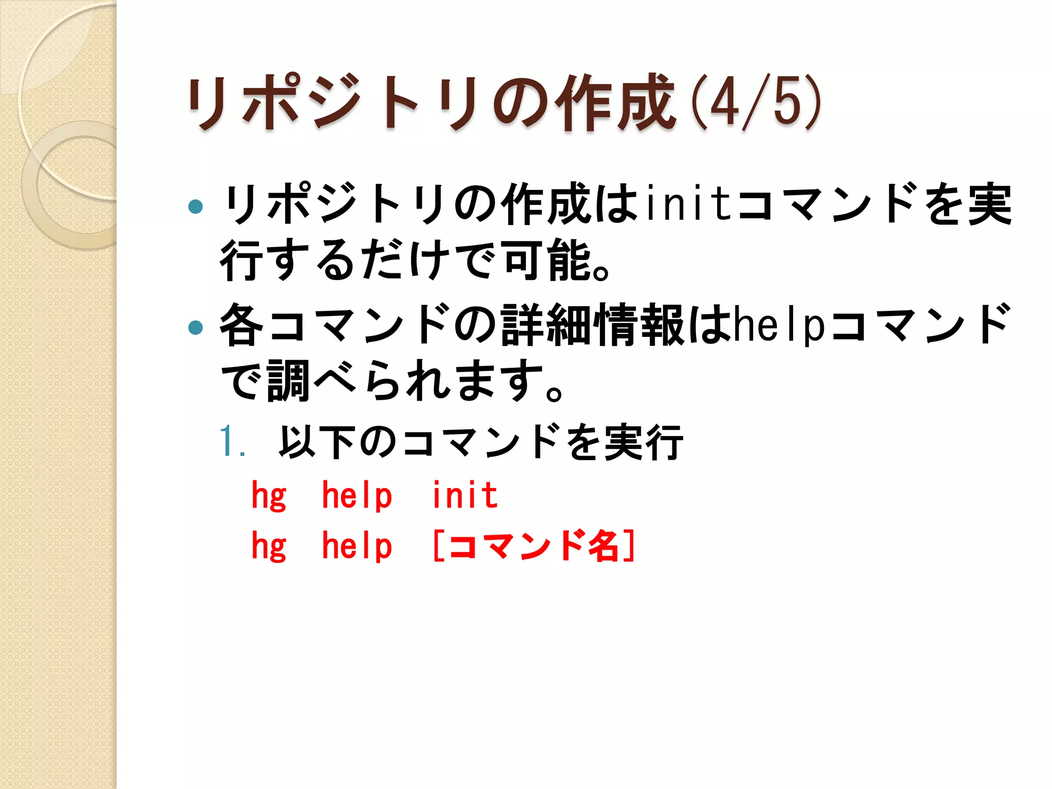 リポジトリの作成(4/5)
 リポジトリの作成はinitコマンドを実
  行するだけで可能。
 各コマンドの詳細情報はhelpコマンド
  で調べられます。
    1. 以下のコマンドを実行
    hg   help   init
    hg   help   [コマンド名]
 