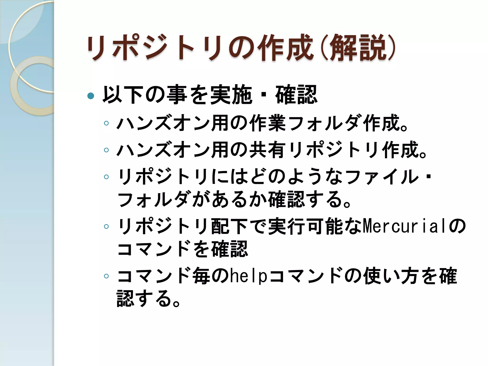 リポジトリの作成(解説)
   以下の事を実施・確認
    ◦ ハンズオン用の作業フォルダ作成。
    ◦ ハンズオン用の共有リポジトリ作成。
    ◦ リポジトリにはどのようなファイル・
      フォルダがあるか確認する。
    ◦ リポジトリ配下で実行可能なMercurialの
      コマンドを確認
    ◦ コマンド毎のhelpコマンドの使い方を確
      認する。
 