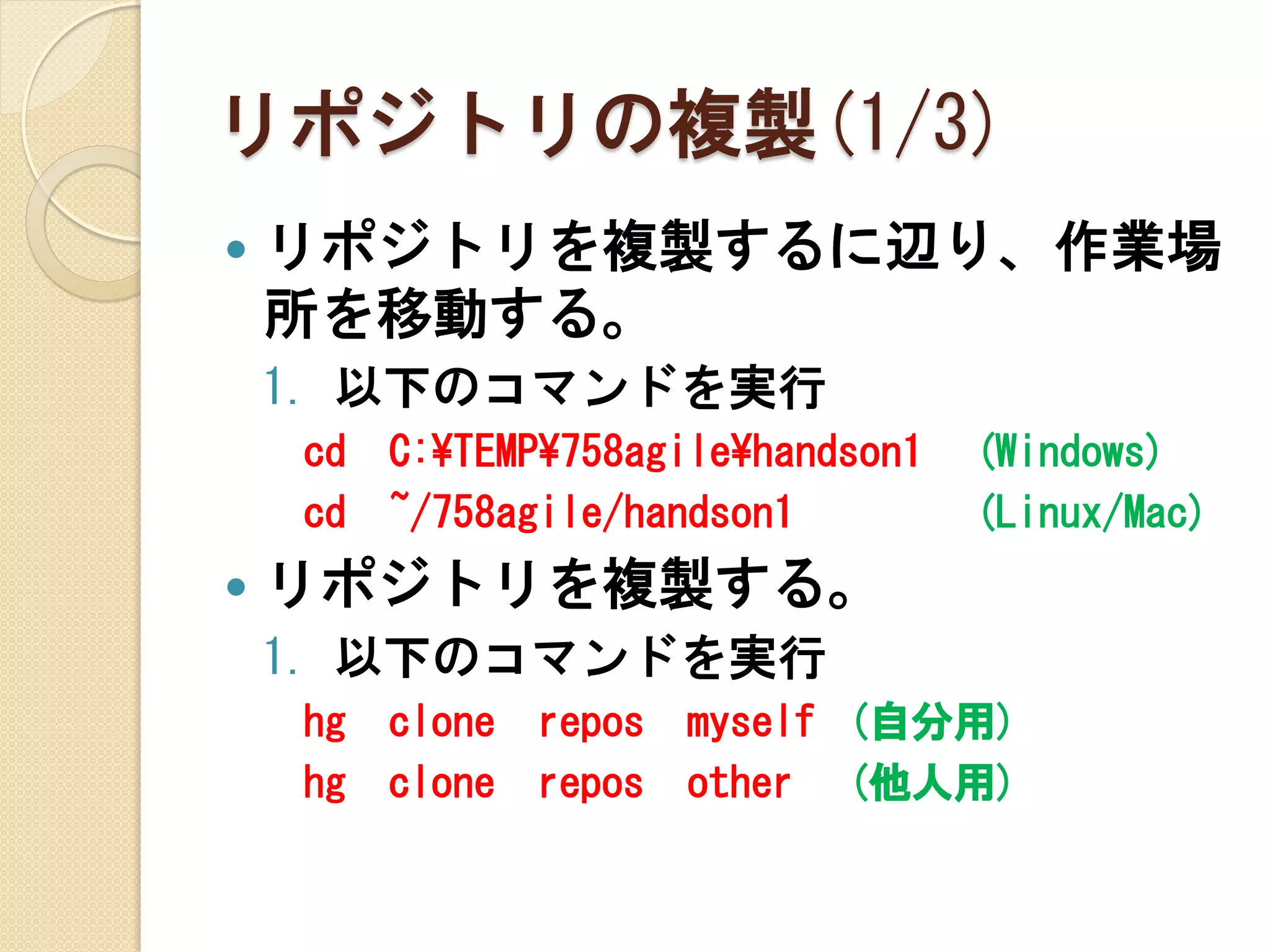 リポジトリの複製(1/3)
   リポジトリを複製するに辺り、作業場
    所を移動する。
    1. 以下のコマンドを実行
    cd   C:¥TEMP¥758agile¥handson1   (Windows)
    cd   ~/758agile/handson1         (Linux/Mac)
   リポジトリを複製する。
    1. 以下のコマンドを実行
    hg   clone   repos   myself (自分用)
    hg   clone   repos   other (他人用)
 