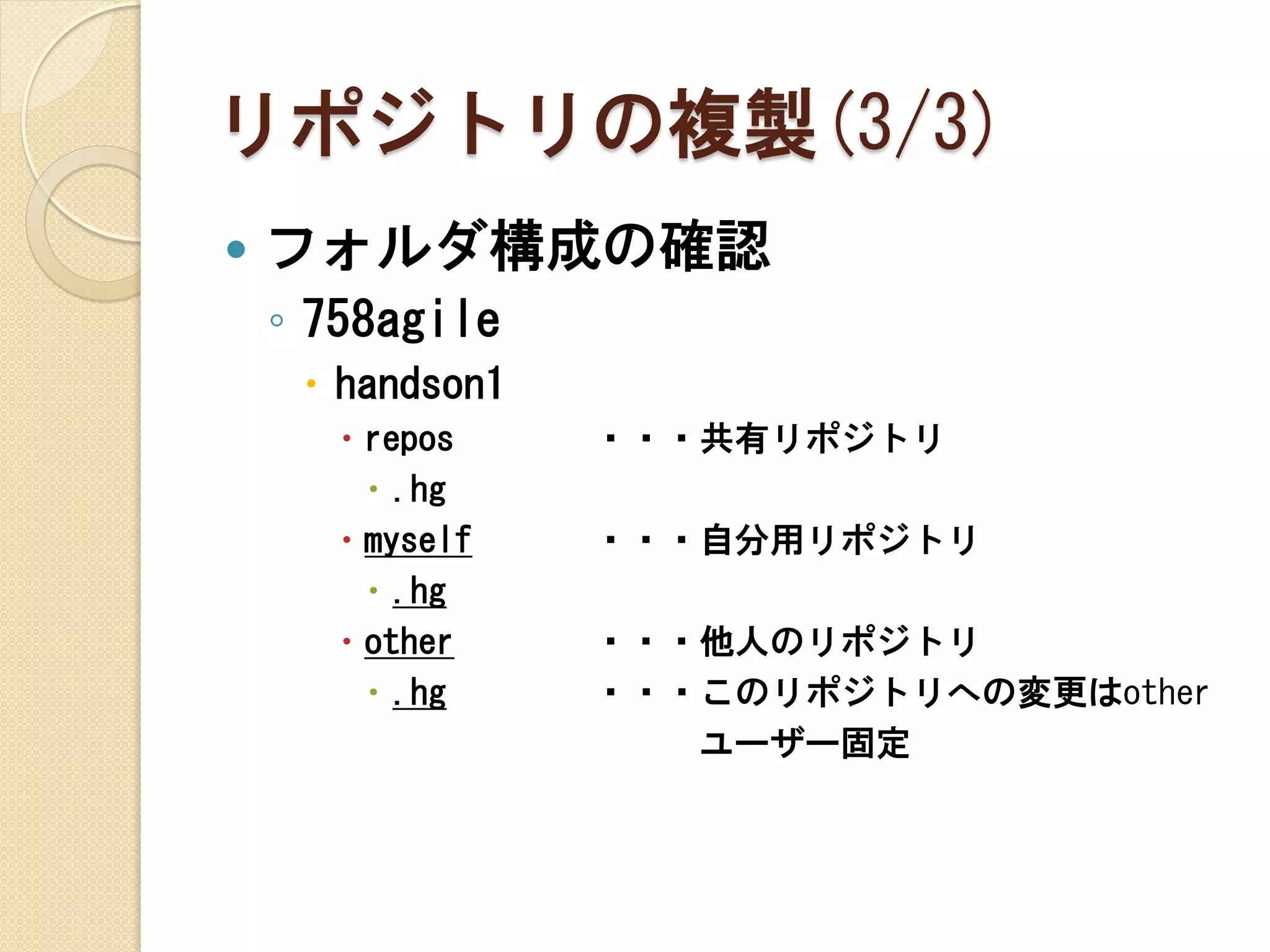 リポジトリの複製(3/3)
   フォルダ構成の確認
    ◦ 758agile
      handson1
        repos    ・・・共有リポジトリ
          .hg
        myself   ・・・自分用リポジトリ
          .hg
        other    ・・・他人のリポジトリ
          .hg    ・・・このリポジトリへの変更はother
                     ユーザー固定
 