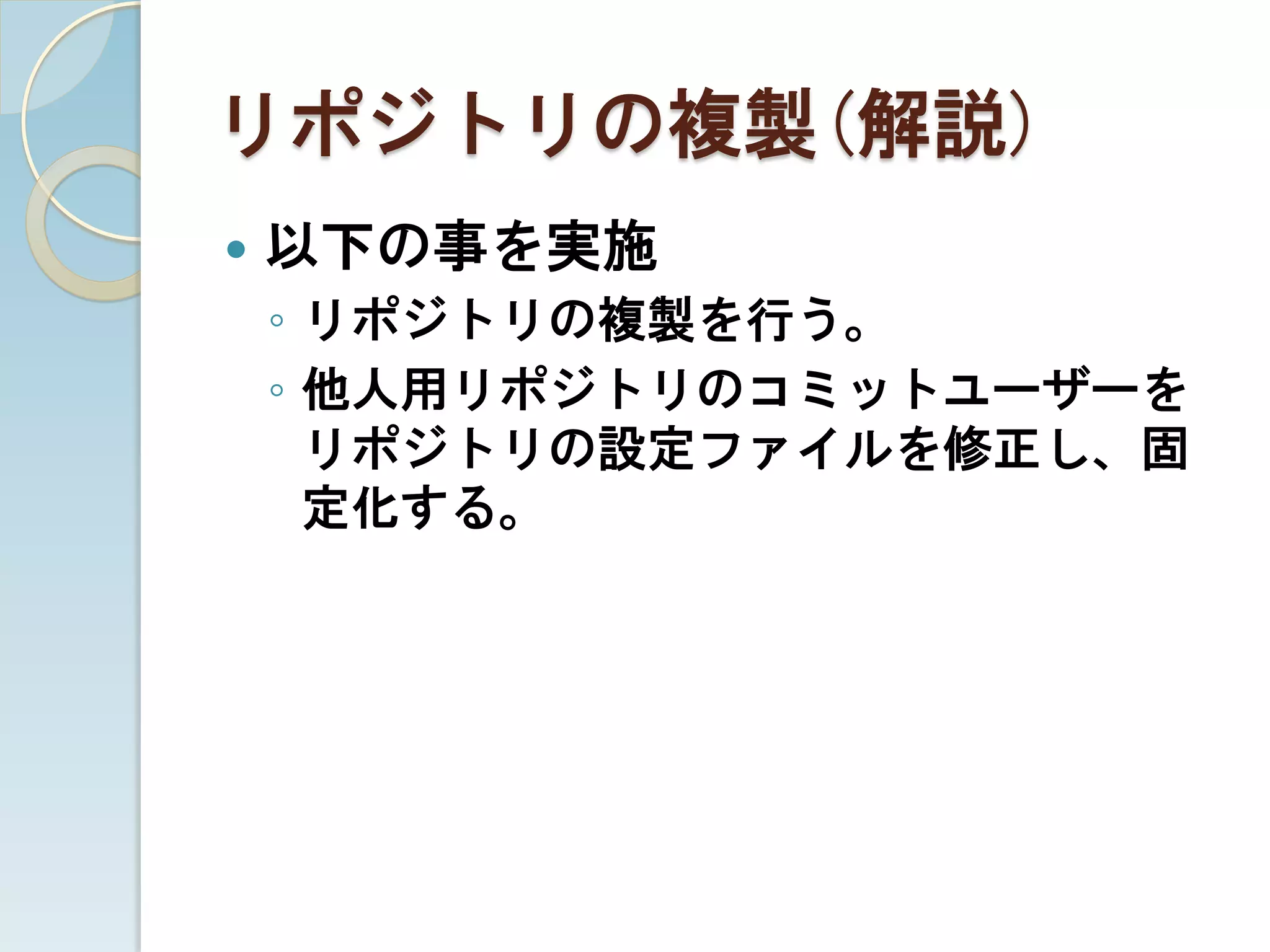 リポジトリの複製(解説)
   以下の事を実施
    ◦ リポジトリの複製を行う。
    ◦ 他人用リポジトリのコミットユーザーを
      リポジトリの設定ファイルを修正し、固
      定化する。
 