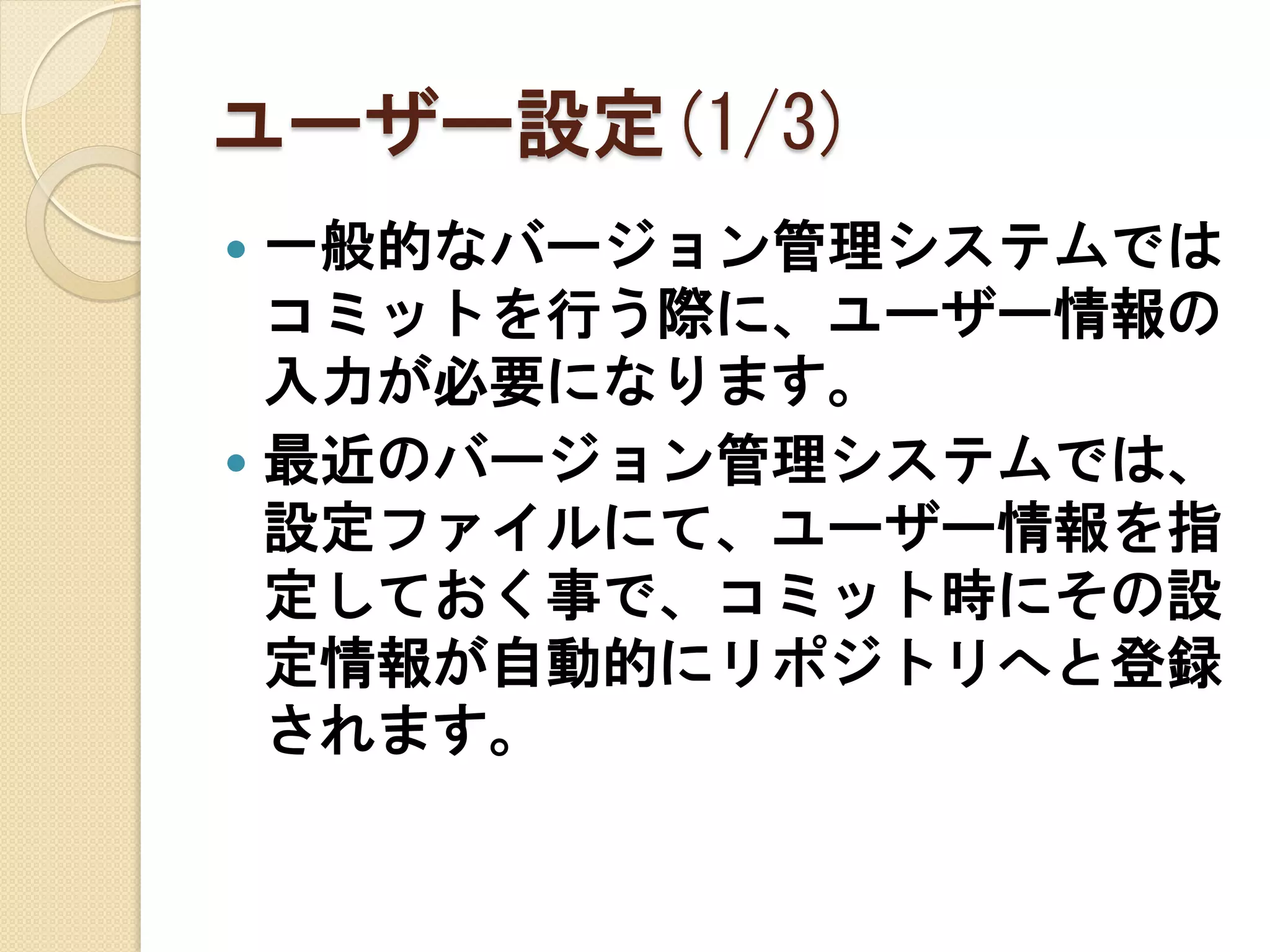 ユーザー設定(1/3)
 一般的なバージョン管理システムでは
  コミットを行う際に、ユーザー情報の
  入力が必要になります。
 最近のバージョン管理システムでは、
  設定ファイルにて、ユーザー情報を指
  定しておく事で、コミット時にその設
  定情報が自動的にリポジトリへと登録
  されます。
 