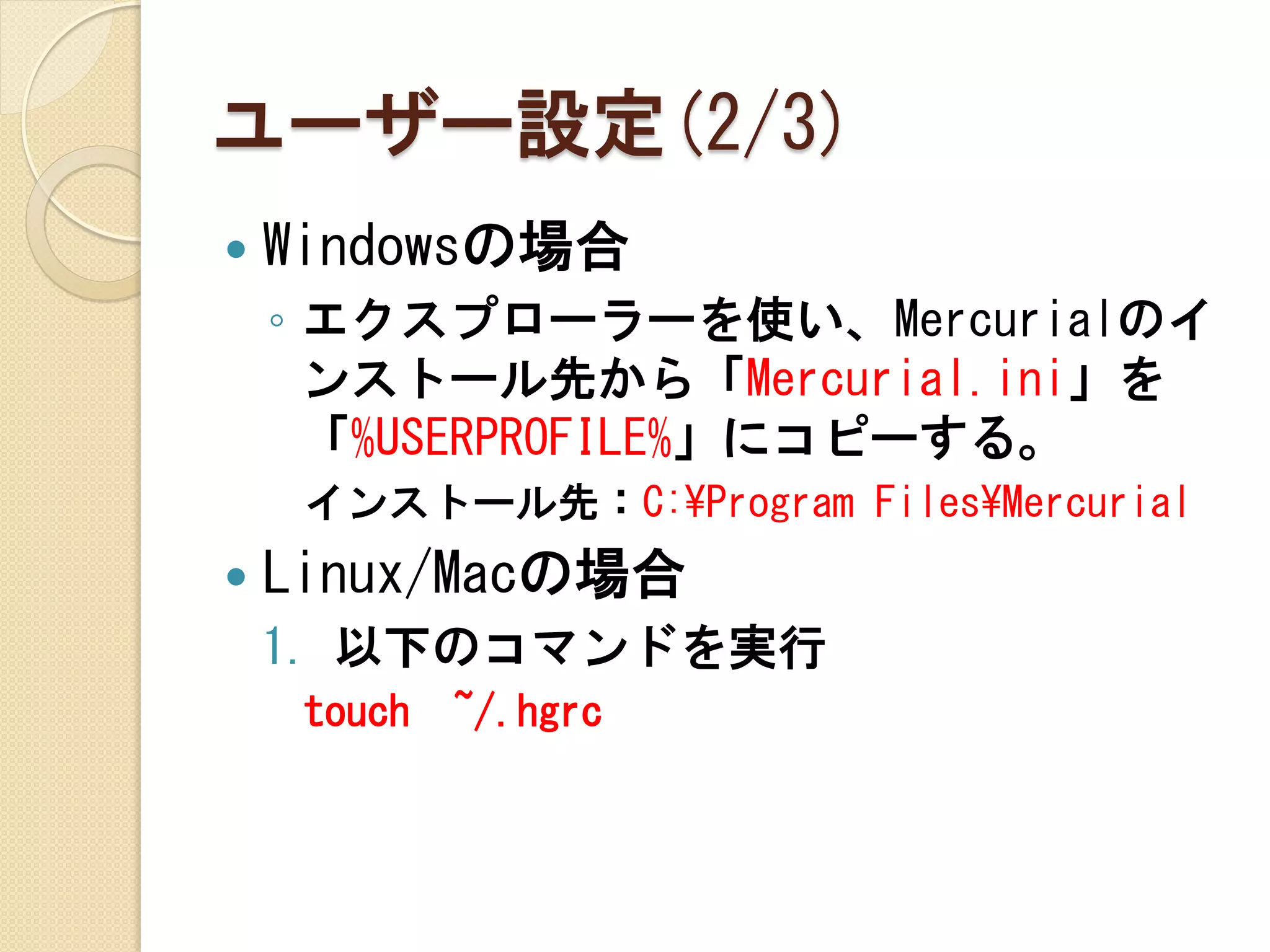 ユーザー設定(2/3)
   Windowsの場合
    ◦ エクスプローラーを使い、Mercurialのイ
      ンストール先から「Mercurial.ini」を
      「%USERPROFILE%」にコピーする。
     インストール先：C:¥Program Files¥Mercurial
   Linux/Macの場合
    1. 以下のコマンドを実行
     touch   ~/.hgrc
 