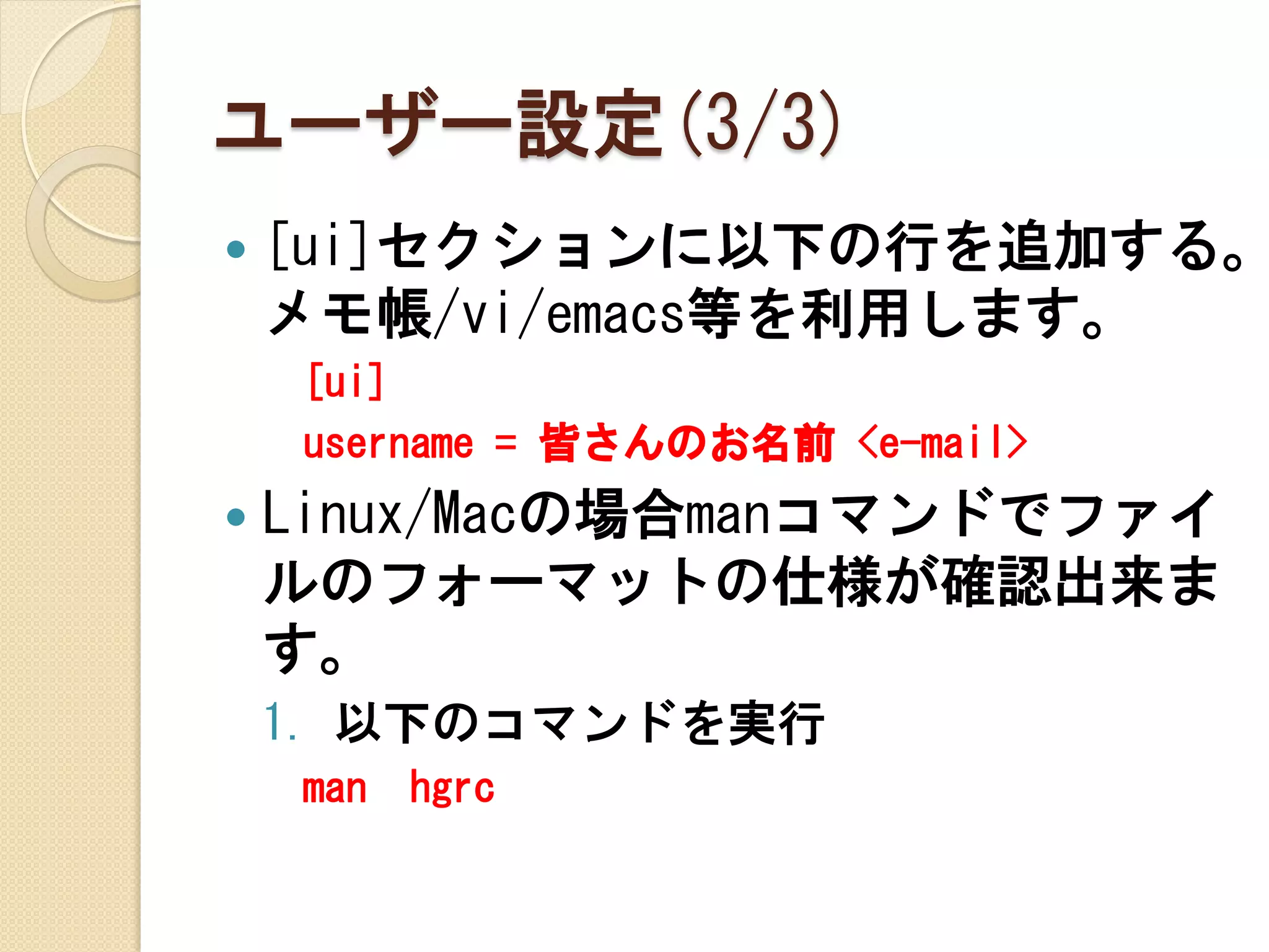 ユーザー設定(3/3)
   [ui]セクションに以下の行を追加する。
    メモ帳/vi/emacs等を利用します。
    [ui]
    username = 皆さんのお名前 <e-mail>
   Linux/Macの場合manコマンドでファイ
    ルのフォーマットの仕様が確認出来ま
    す。
    1. 以下のコマンドを実行
    man   hgrc
 