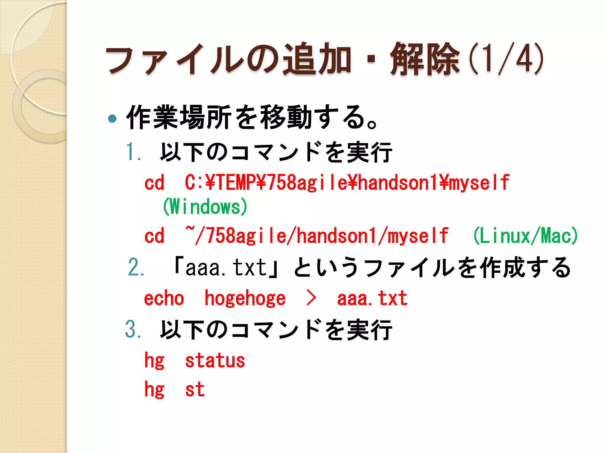 ファイルの追加・解除(1/4)
   作業場所を移動する。
    1. 以下のコマンドを実行
    cd C:¥TEMP¥758agile¥handson1¥myself
     (Windows)
    cd ~/758agile/handson1/myself (Linux/Mac)
    2. 「aaa.txt」というファイルを作成する
    echo    hogehoge   >   aaa.txt
    3. 以下のコマンドを実行
    hg     status
    hg     st
 