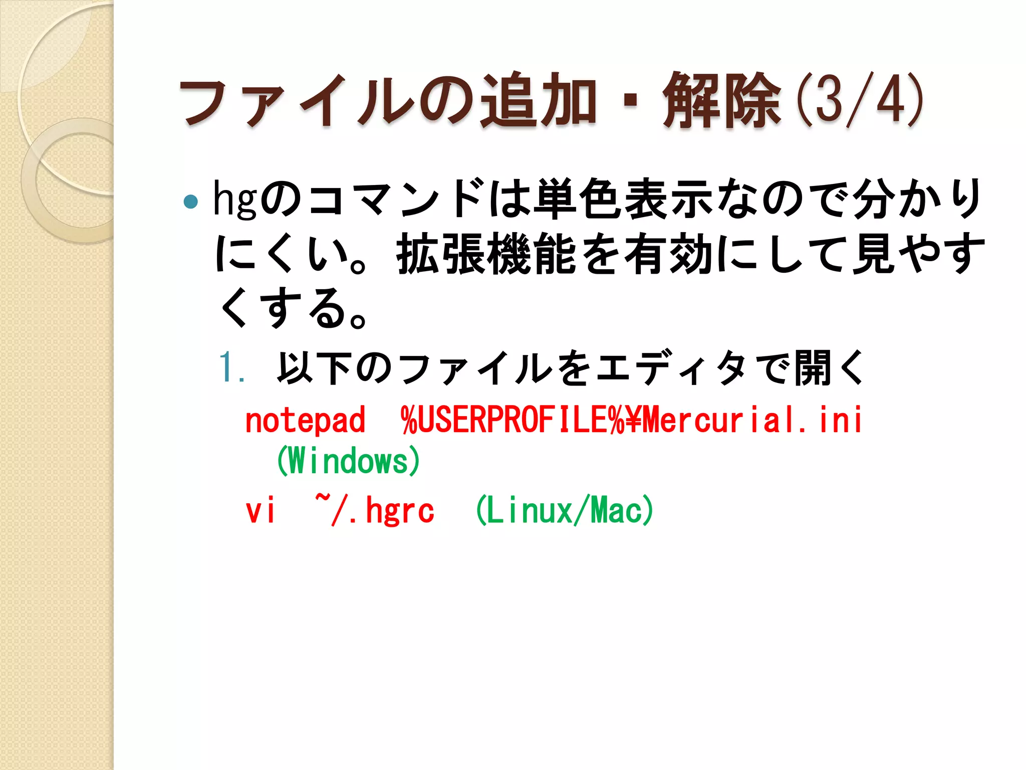 ファイルの追加・解除(3/4)
   hgのコマンドは単色表示なので分かり
    にくい。拡張機能を有効にして見やす
    くする。
    1. 以下のファイルをエディタで開く
    notepad %USERPROFILE%¥Mercurial.ini
     (Windows)
    vi ~/.hgrc (Linux/Mac)
 
