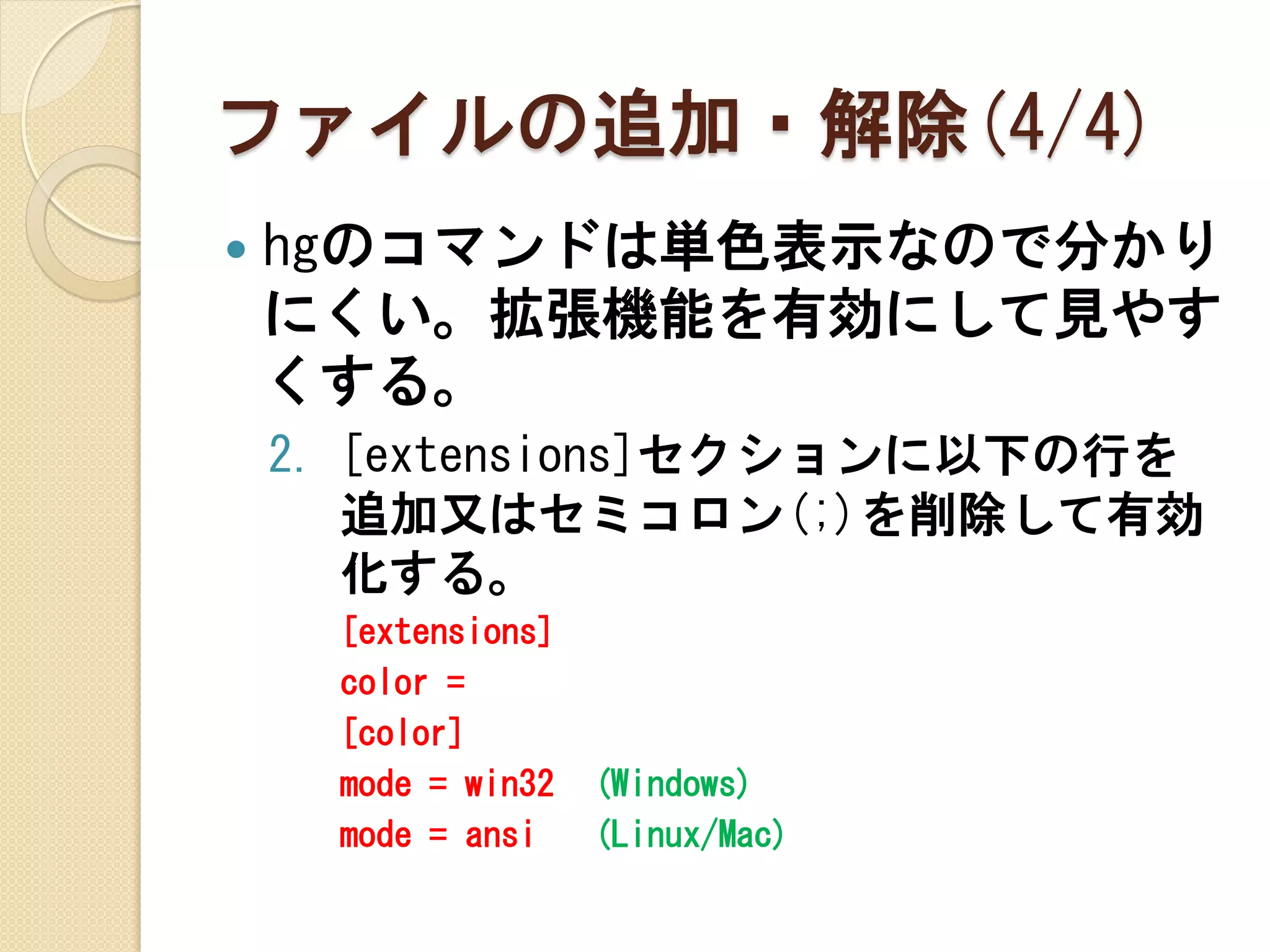 ファイルの追加・解除(4/4)
   hgのコマンドは単色表示なので分かり
    にくい。拡張機能を有効にして見やす
    くする。
    2. [extensions]セクションに以下の行を
       追加又はセミコロン(;)を削除して有効
       化する。
      [extensions]
      color =
      [color]
      mode = win32   (Windows)
      mode = ansi    (Linux/Mac)
 