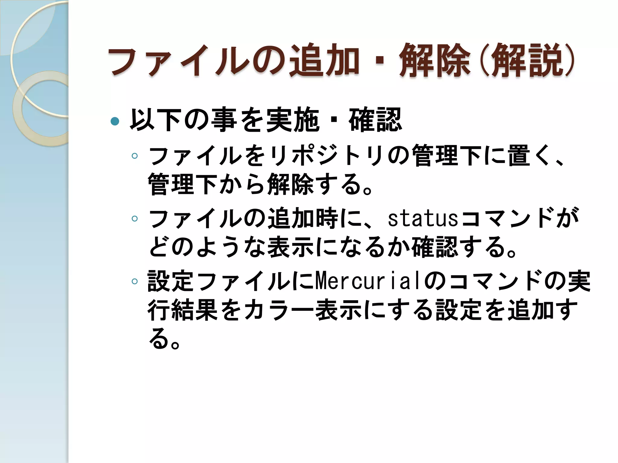 ファイルの追加・解除(解説)
   以下の事を実施・確認
    ◦ ファイルをリポジトリの管理下に置く、
      管理下から解除する。
    ◦ ファイルの追加時に、statusコマンドが
      どのような表示になるか確認する。
    ◦ 設定ファイルにMercurialのコマンドの実
      行結果をカラー表示にする設定を追加す
      る。
 