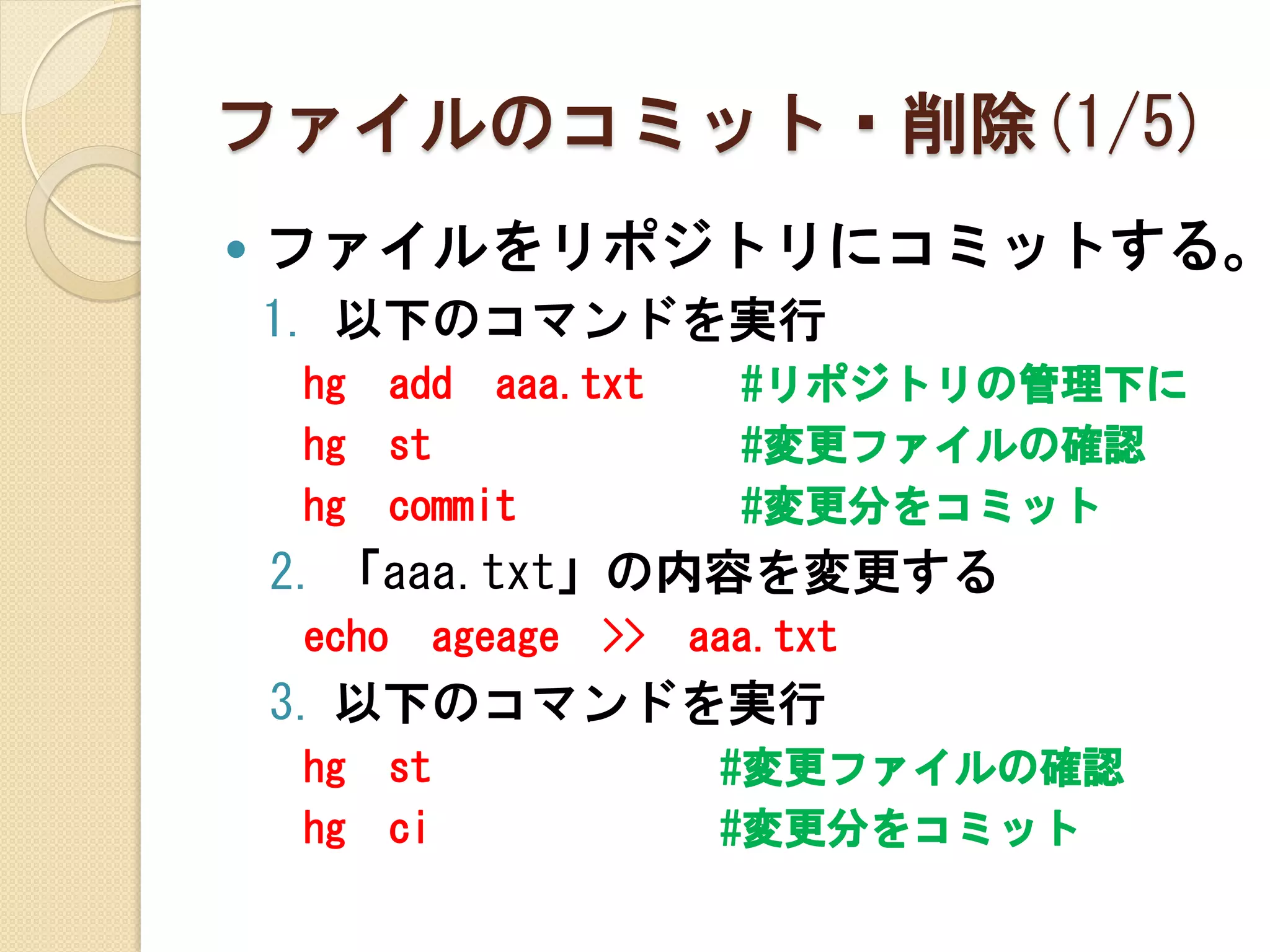 ファイルのコミット・削除(1/5)
   ファイルをリポジトリにコミットする。
    1. 以下のコマンドを実行
    hg     add aaa.txt          #リポジトリの管理下に
    hg     st                   #変更ファイルの確認
    hg     commit               #変更分をコミット
    2. 「aaa.txt」の内容を変更する
    echo        ageage   >>   aaa.txt
    3. 以下のコマンドを実行
    hg     st                  #変更ファイルの確認
    hg     ci                  #変更分をコミット
 