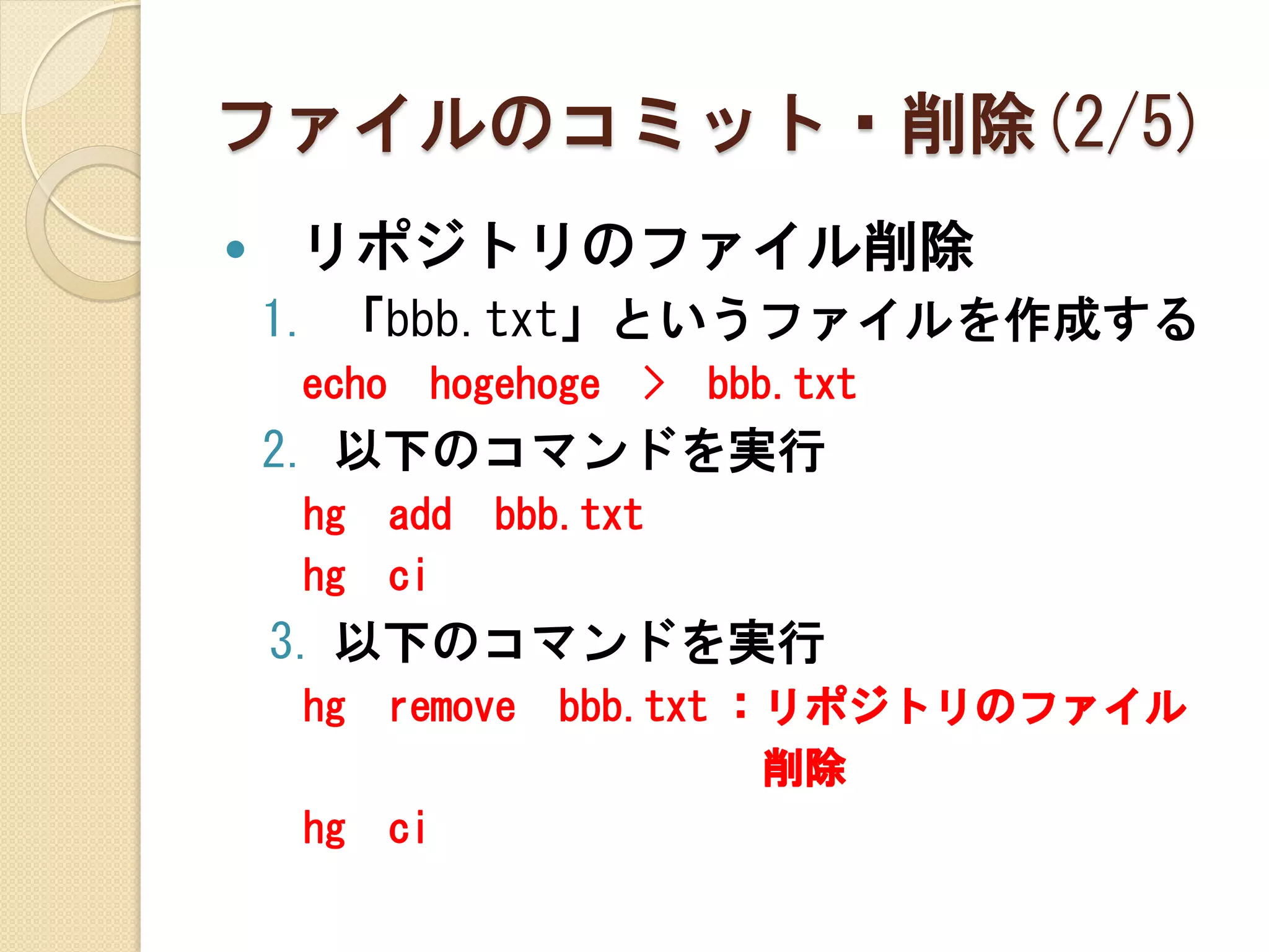 ファイルのコミット・削除(2/5)
   リポジトリのファイル削除
    1. 「bbb.txt」というファイルを作成する
     echo    hogehoge   >   bbb.txt
    2. 以下のコマンドを実行
     hg     add   bbb.txt
     hg     ci
    3. 以下のコマンドを実行
     hg     remove   bbb.txt ：リポジトリのファイル
                              削除
     hg     ci
 