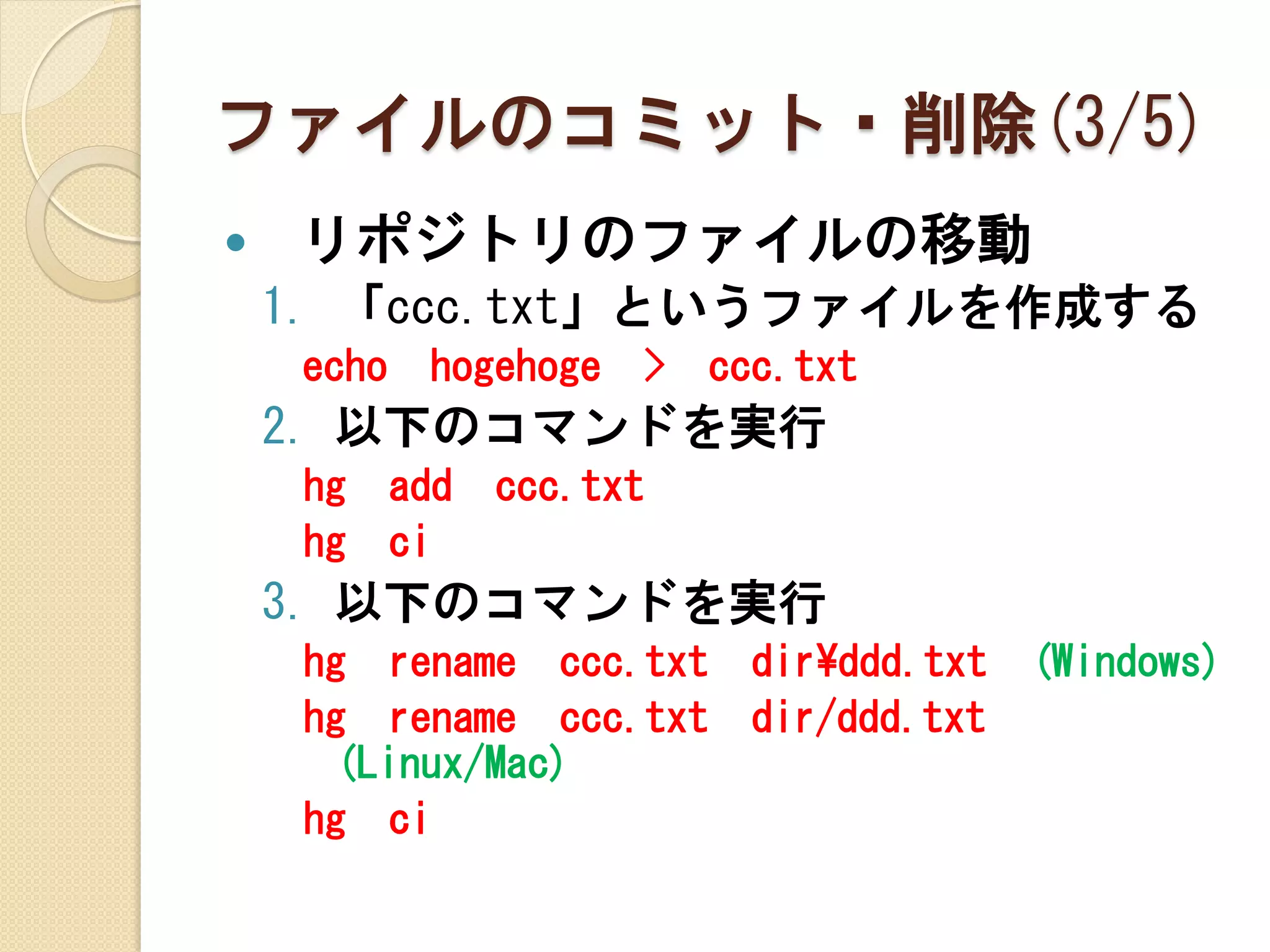 ファイルのコミット・削除(3/5)
   リポジトリのファイルの移動
    1. 「ccc.txt」というファイルを作成する
     echo    hogehoge   >   ccc.txt
    2. 以下のコマンドを実行
     hg     add   ccc.txt
     hg     ci
    3. 以下のコマンドを実行
     hg rename ccc.txt        dir¥ddd.txt   (Windows)
     hg rename ccc.txt        dir/ddd.txt
      (Linux/Mac)
     hg ci
 