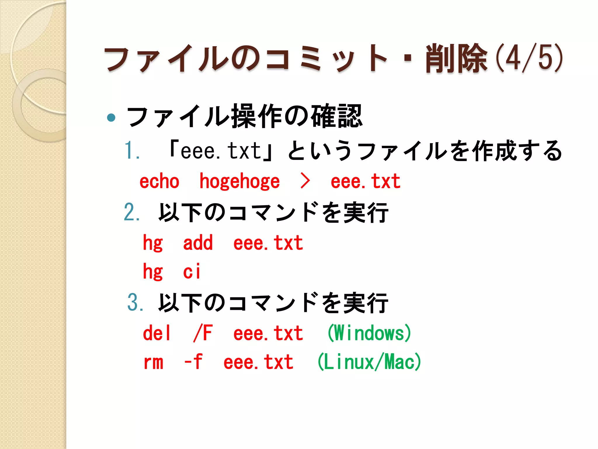 ファイルのコミット・削除(4/5)
   ファイル操作の確認
    1. 「eee.txt」というファイルを作成する
    echo    hogehoge   >   eee.txt
    2. 以下のコマンドを実行
     hg    add   eee.txt
     hg    ci
    3. 以下のコマンドを実行
     del /F eee.txt (Windows)
     rm –f eee.txt (Linux/Mac)
 