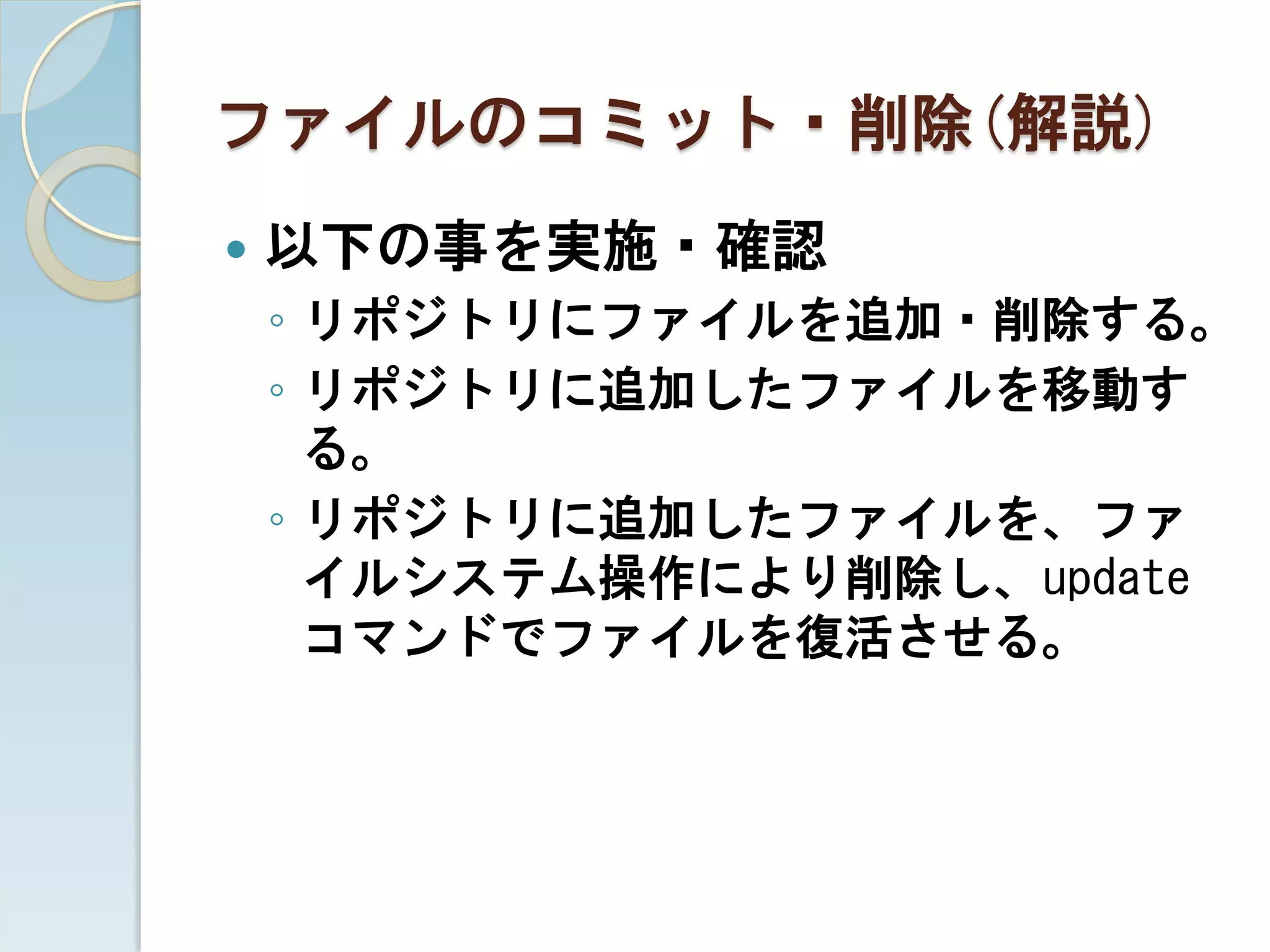 ファイルのコミット・削除(解説)
   以下の事を実施・確認
    ◦ リポジトリにファイルを追加・削除する。
    ◦ リポジトリに追加したファイルを移動す
      る。
    ◦ リポジトリに追加したファイルを、ファ
      イルシステム操作により削除し、update
      コマンドでファイルを復活させる。
 