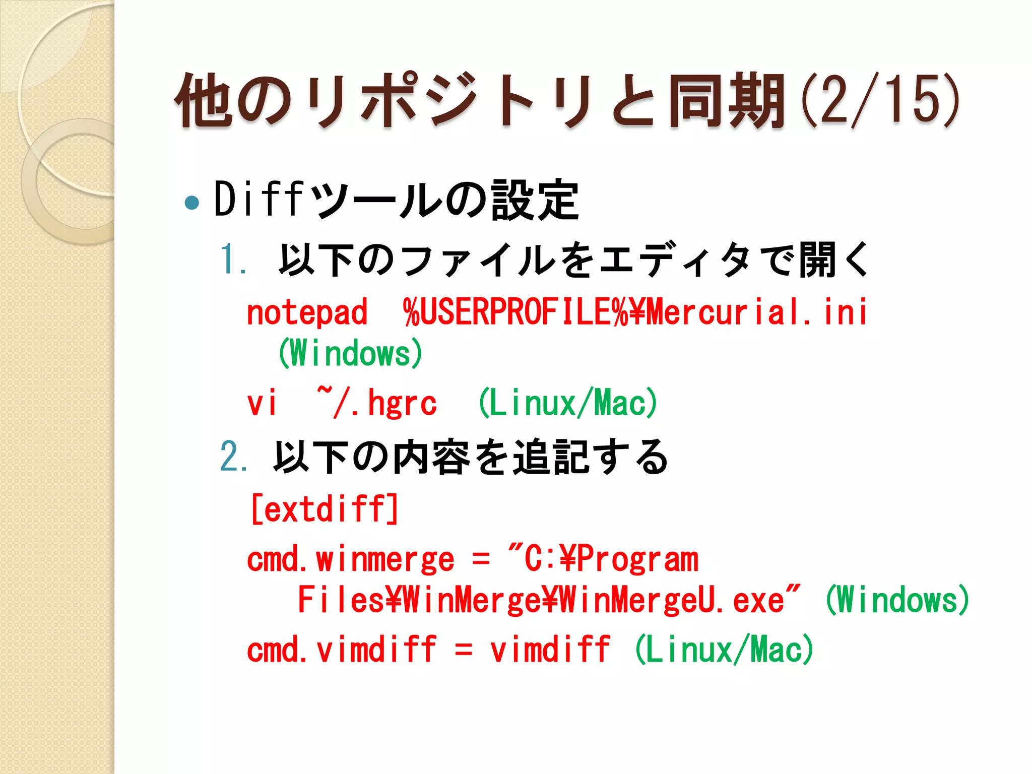 他のリポジトリと同期(2/15)
   Diffツールの設定
    1. 以下のファイルをエディタで開く
    notepad %USERPROFILE%¥Mercurial.ini
     (Windows)
    vi ~/.hgrc (Linux/Mac)
    2. 以下の内容を追記する
    [extdiff]
    cmd.winmerge = "C:¥Program
       Files¥WinMerge¥WinMergeU.exe" (Windows)
    cmd.vimdiff = vimdiff (Linux/Mac)
 