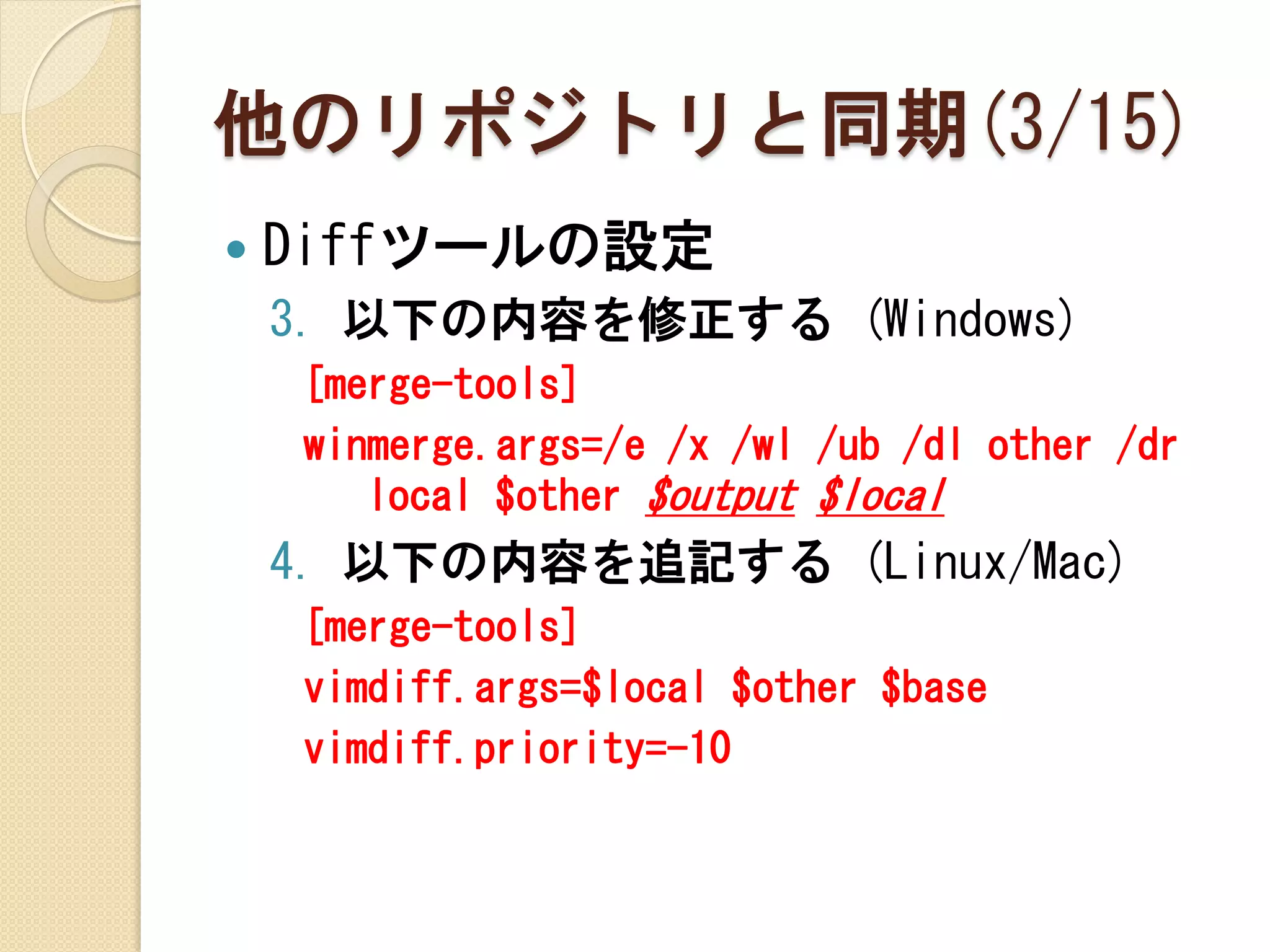 他のリポジトリと同期(3/15)
   Diffツールの設定
    3. 以下の内容を修正する (Windows)
    [merge-tools]
    winmerge.args=/e /x /wl /ub /dl other /dr
       local $other $output $local
    4. 以下の内容を追記する (Linux/Mac)
    [merge-tools]
    vimdiff.args=$local $other $base
    vimdiff.priority=-10
 