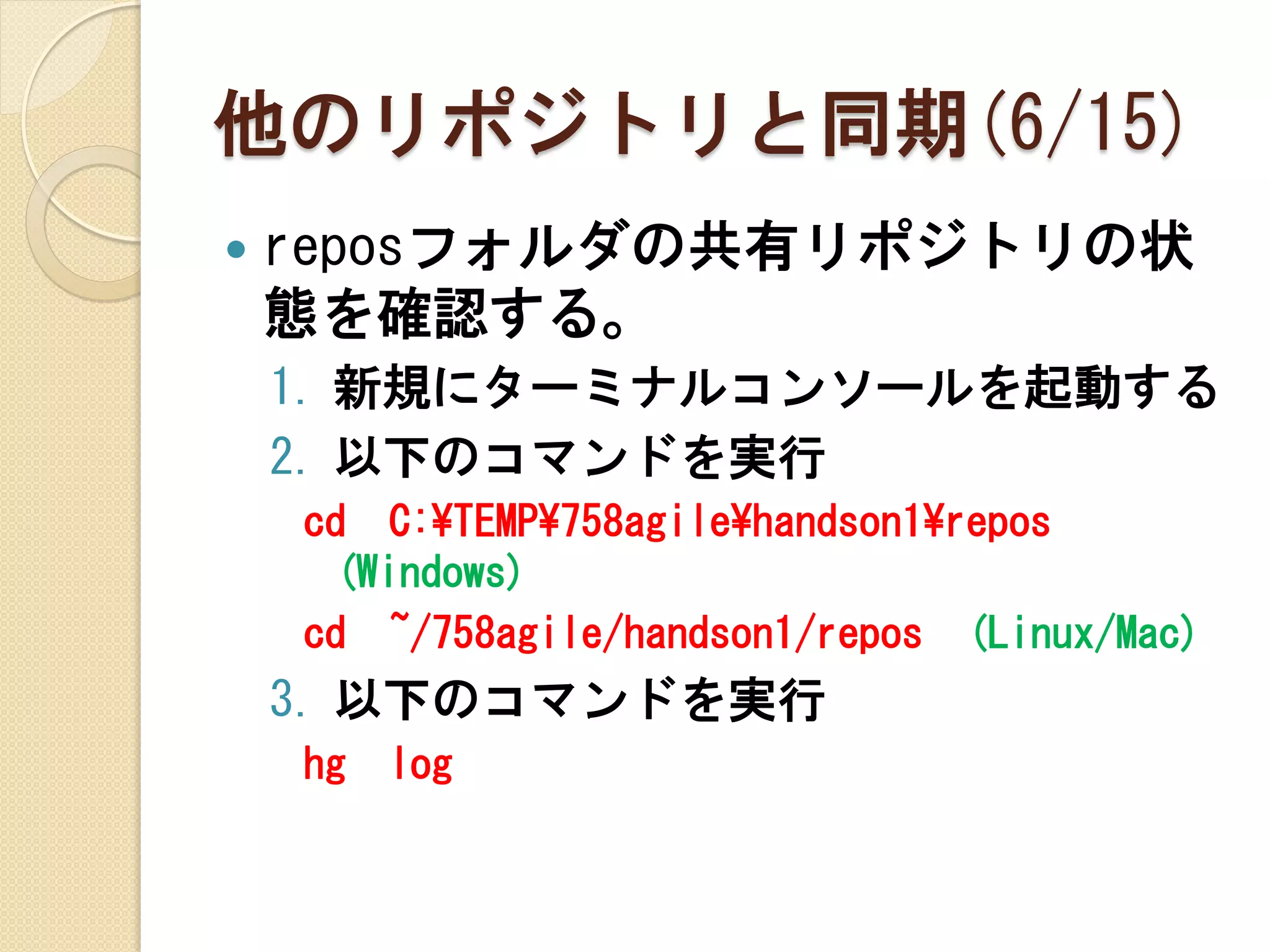 他のリポジトリと同期(6/15)
   reposフォルダの共有リポジトリの状
    態を確認する。
    1. 新規にターミナルコンソールを起動する
    2. 以下のコマンドを実行
    cd C:¥TEMP¥758agile¥handson1¥repos
     (Windows)
    cd ~/758agile/handson1/repos (Linux/Mac)
    3. 以下のコマンドを実行
    hg   log
 