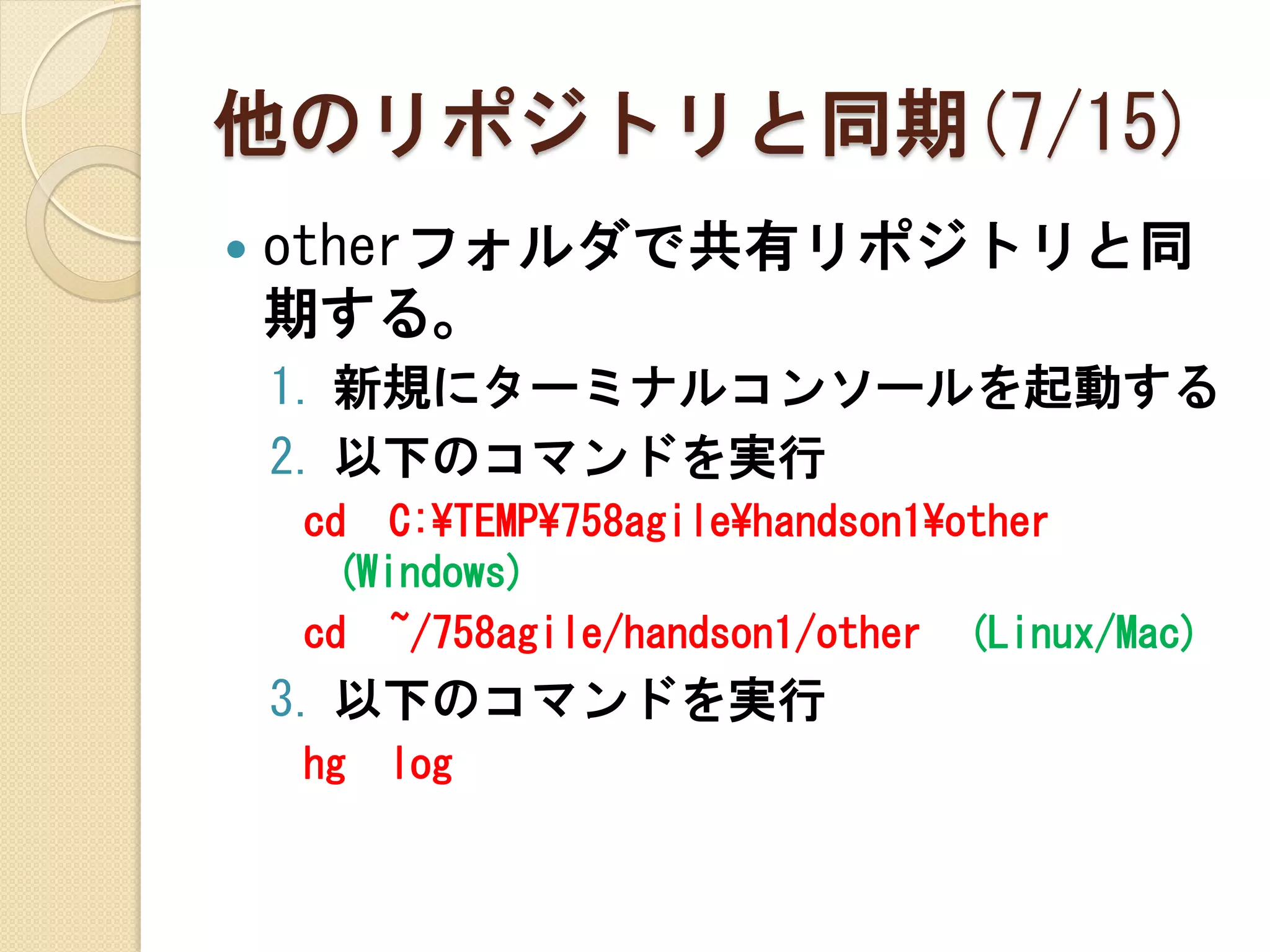 他のリポジトリと同期(7/15)
   otherフォルダで共有リポジトリと同
    期する。
    1. 新規にターミナルコンソールを起動する
    2. 以下のコマンドを実行
    cd C:¥TEMP¥758agile¥handson1¥other
     (Windows)
    cd ~/758agile/handson1/other (Linux/Mac)
    3. 以下のコマンドを実行
    hg   log
 