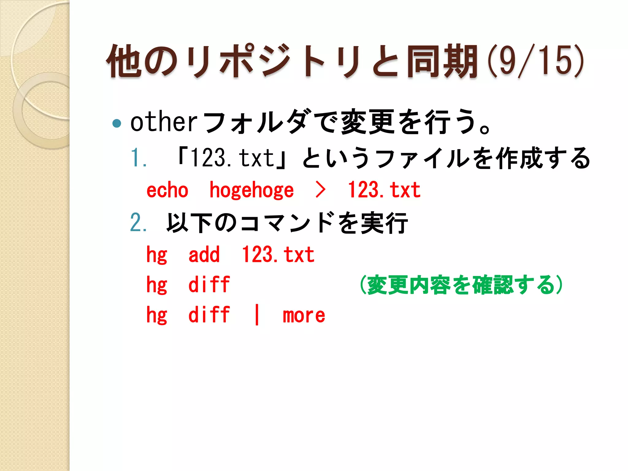 他のリポジトリと同期(9/15)
   otherフォルダで変更を行う。
    1. 「123.txt」というファイルを作成する
    echo   hogehoge   >   123.txt
    2. 以下のコマンドを実行
    hg   add 123.txt
    hg   diff             (変更内容を確認する)
    hg   diff | more
 