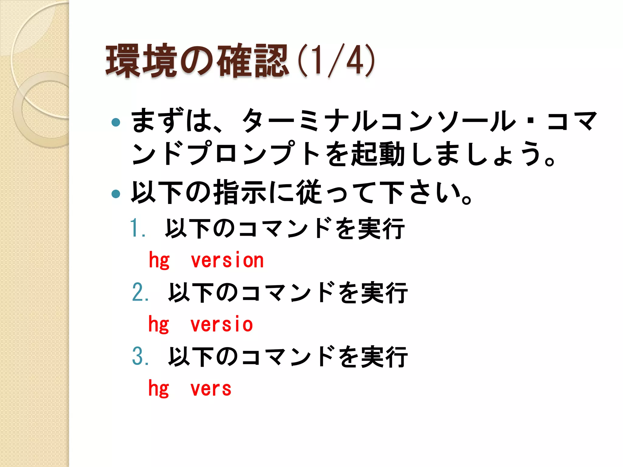 環境の確認(1/4)
 まずは、ターミナルコンソール・コマ
  ンドプロンプトを起動しましょう。
 以下の指示に従って下さい。
    1. 以下のコマンドを実行
    hg   version
    2. 以下のコマンドを実行
    hg   versio
    3. 以下のコマンドを実行
    hg   vers
 
