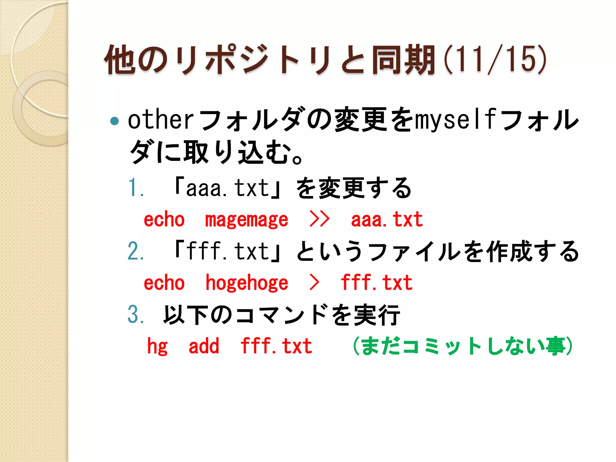 他のリポジトリと同期(11/15)
   otherフォルダの変更をmyselfフォル
    ダに取り込む。
    1. 「aaa.txt」を変更する
    echo    magemage   >>    aaa.txt
    2. 「fff.txt」というファイルを作成する
    echo    hogehoge   >    fff.txt
    3. 以下のコマンドを実行
     hg    add   fff.txt    (まだコミットしない事)
 