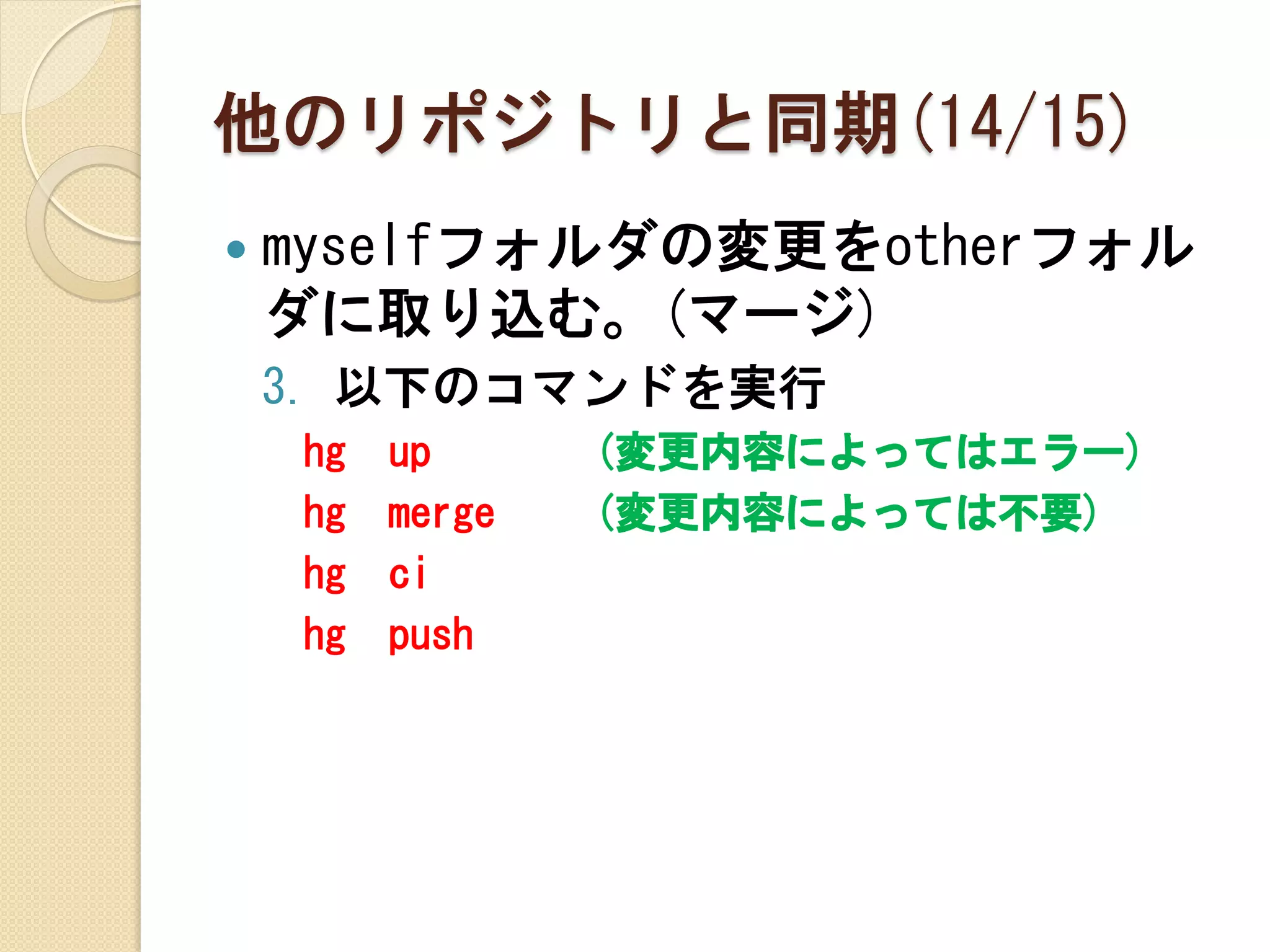 他のリポジトリと同期(14/15)
   myselfフォルダの変更をotherフォル
    ダに取り込む。(マージ)
    3. 以下のコマンドを実行
    hg   up      (変更内容によってはエラー)
    hg   merge   (変更内容によっては不要)
    hg   ci
    hg   push
 