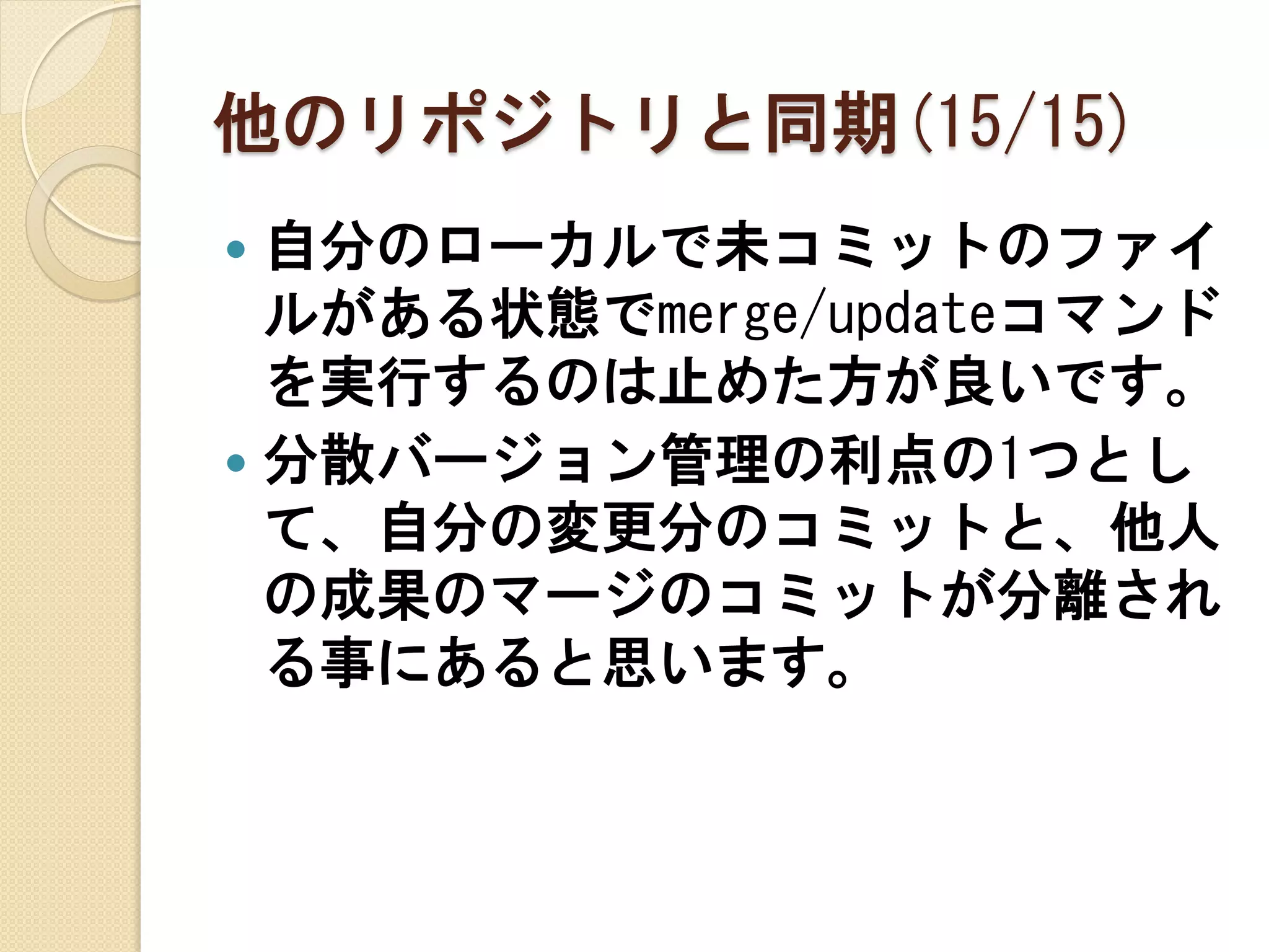 他のリポジトリと同期(15/15)
 自分のローカルで未コミットのファイ
  ルがある状態でmerge/updateコマンド
  を実行するのは止めた方が良いです。
 分散バージョン管理の利点の1つとし
  て、自分の変更分のコミットと、他人
  の成果のマージのコミットが分離され
  る事にあると思います。
 
