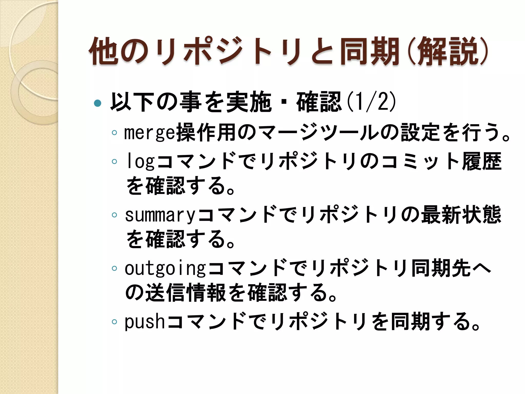 他のリポジトリと同期(解説)
   以下の事を実施・確認(1/2)
    ◦ merge操作用のマージツールの設定を行う。
    ◦ logコマンドでリポジトリのコミット履歴
      を確認する。
    ◦ summaryコマンドでリポジトリの最新状態
      を確認する。
    ◦ outgoingコマンドでリポジトリ同期先へ
      の送信情報を確認する。
    ◦ pushコマンドでリポジトリを同期する。
 