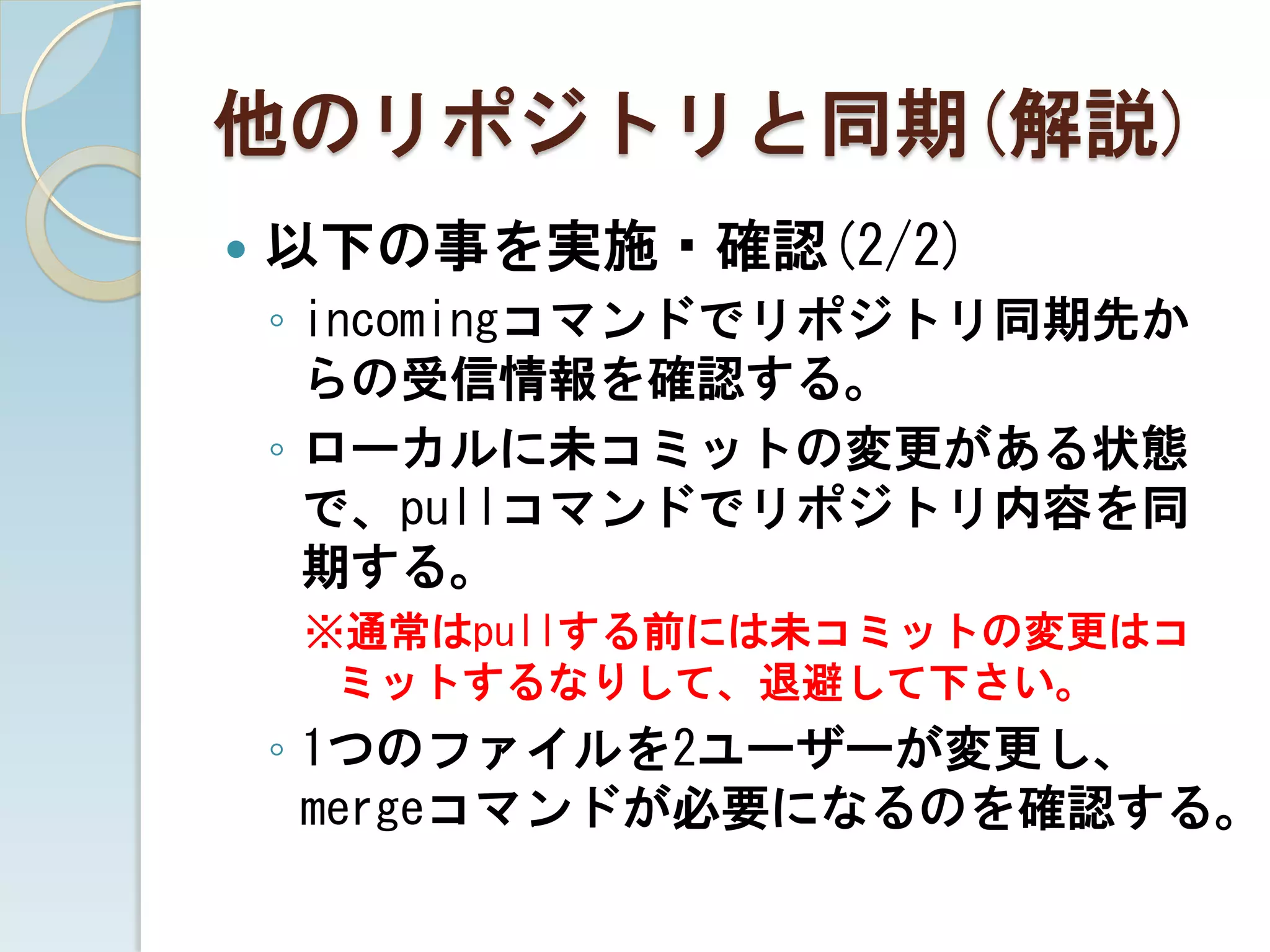 他のリポジトリと同期(解説)
   以下の事を実施・確認(2/2)
    ◦ incomingコマンドでリポジトリ同期先か
      らの受信情報を確認する。
    ◦ ローカルに未コミットの変更がある状態
      で、pullコマンドでリポジトリ内容を同
      期する。
    ※通常はpullする前には未コミットの変更はコ
     ミットするなりして、退避して下さい。
    ◦ 1つのファイルを2ユーザーが変更し、
      mergeコマンドが必要になるのを確認する。
 
