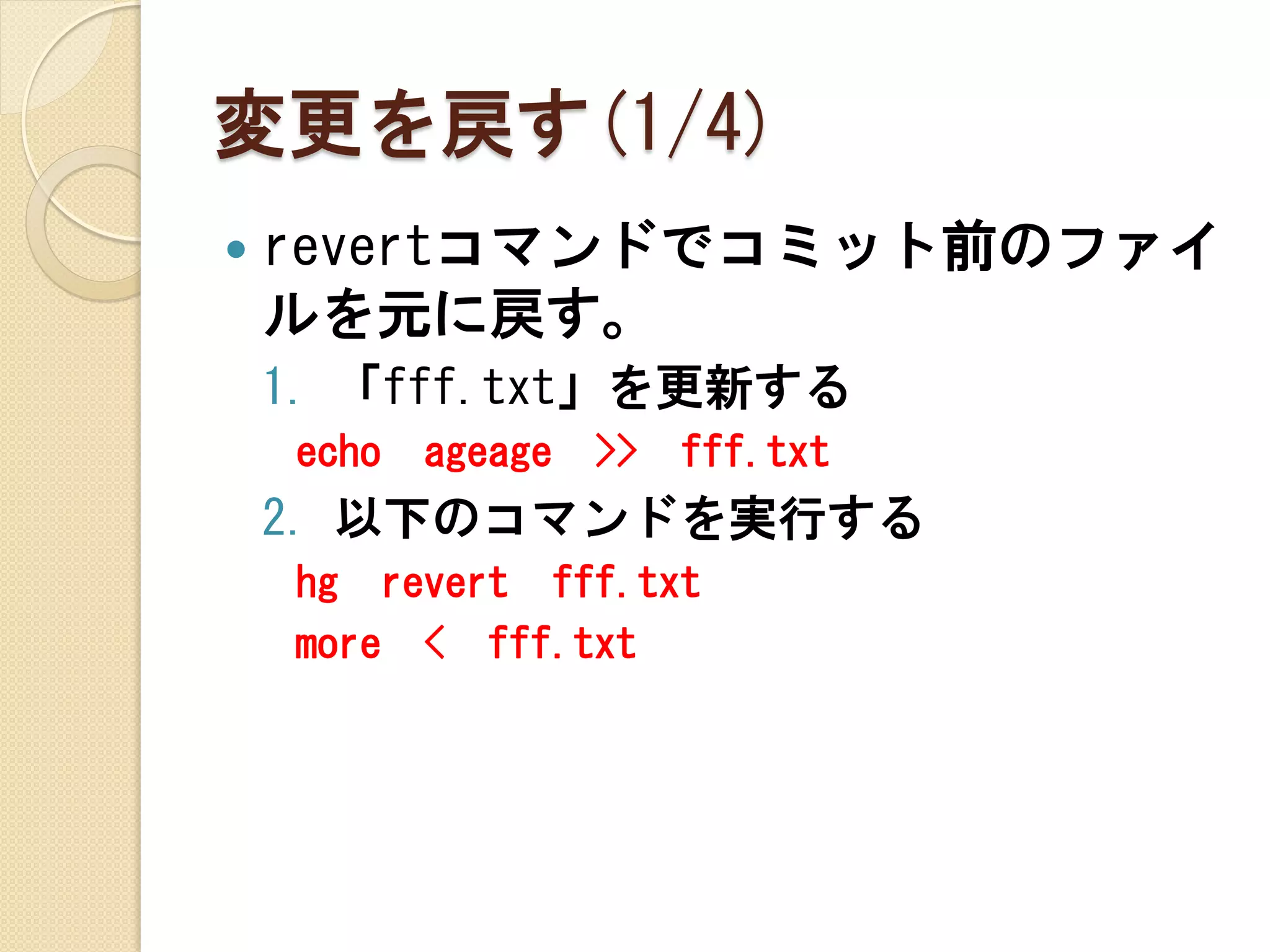 変更を戻す(1/4)
   revertコマンドでコミット前のファイ
    ルを元に戻す。
    1. 「fff.txt」を更新する
    echo   ageage   >>   fff.txt
    2. 以下のコマンドを実行する
    hg revert fff.txt
    more < fff.txt
 