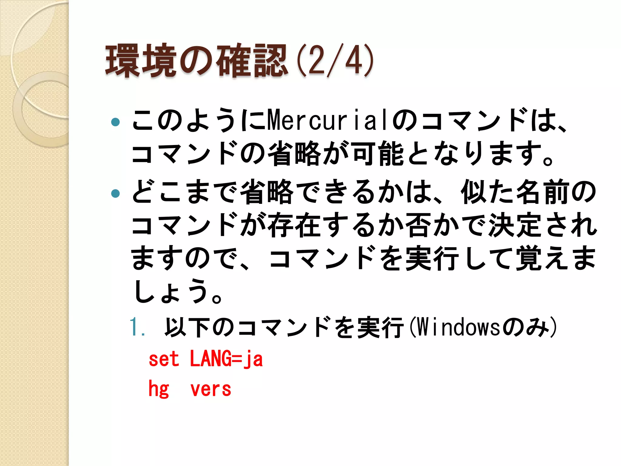 環境の確認(2/4)
 このようにMercurialのコマンドは、
  コマンドの省略が可能となります。
 どこまで省略できるかは、似た名前の
  コマンドが存在するか否かで決定され
  ますので、コマンドを実行して覚えま
  しょう。
    1. 以下のコマンドを実行(Windowsのみ)
     set LANG=ja
     hg vers
 