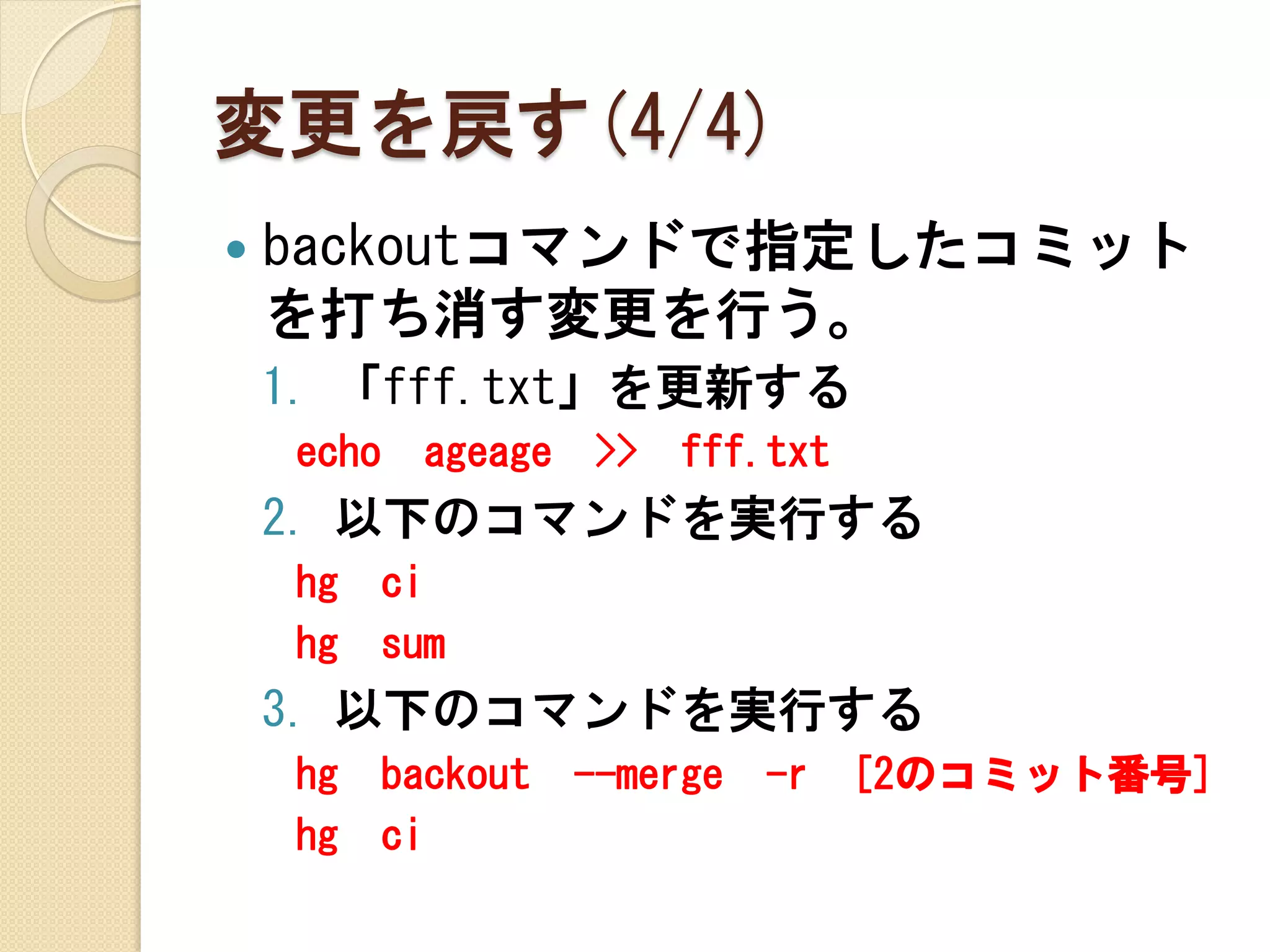 変更を戻す(4/4)
   backoutコマンドで指定したコミット
    を打ち消す変更を行う。
    1. 「fff.txt」を更新する
    echo     ageage    >>   fff.txt
    2. 以下のコマンドを実行する
    hg     ci
    hg     sum
    3. 以下のコマンドを実行する
    hg     backout    --merge   -r    [2のコミット番号]
    hg     ci
 