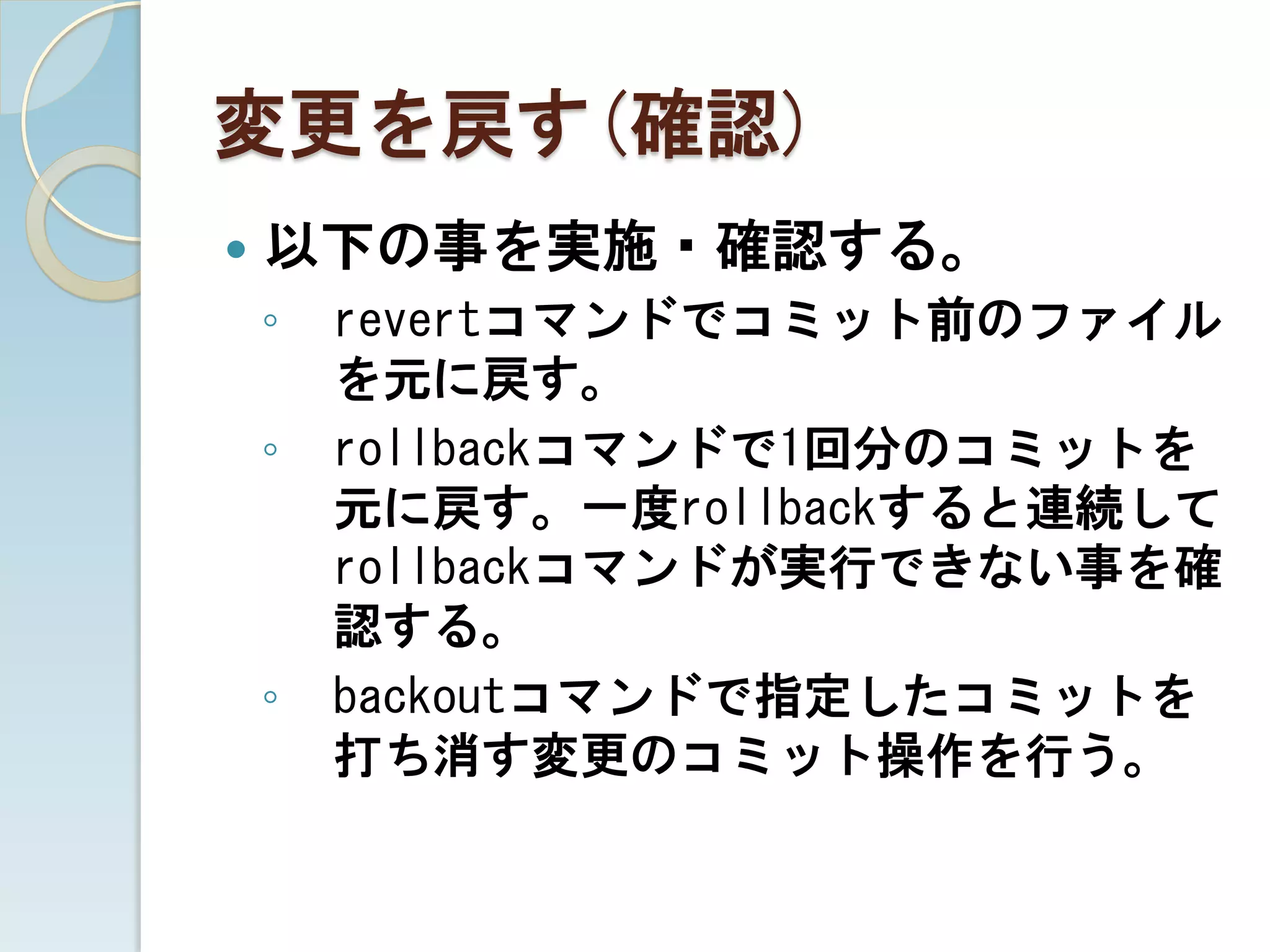 変更を戻す(確認)
   以下の事を実施・確認する。
    ◦   revertコマンドでコミット前のファイル
        を元に戻す。
    ◦   rollbackコマンドで1回分のコミットを
        元に戻す。一度rollbackすると連続して
        rollbackコマンドが実行できない事を確
        認する。
    ◦   backoutコマンドで指定したコミットを
        打ち消す変更のコミット操作を行う。
 