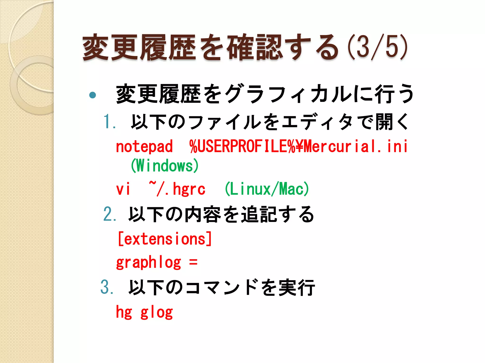 変更履歴を確認する(3/5)
   変更履歴をグラフィカルに行う
    1. 以下のファイルをエディタで開く
    notepad %USERPROFILE%¥Mercurial.ini
     (Windows)
    vi ~/.hgrc (Linux/Mac)
    2. 以下の内容を追記する
    [extensions]
    graphlog =
    3. 以下のコマンドを実行
    hg glog
 