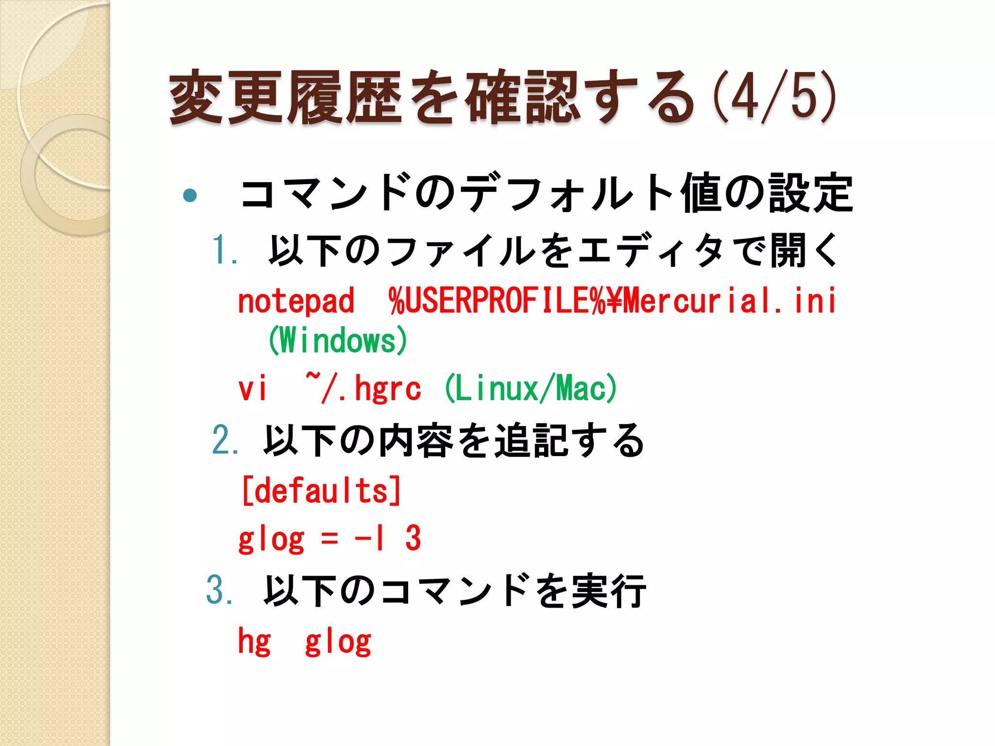 変更履歴を確認する(4/5)
   コマンドのデフォルト値の設定
    1. 以下のファイルをエディタで開く
    notepad %USERPROFILE%¥Mercurial.ini
     (Windows)
    vi ~/.hgrc (Linux/Mac)
    2. 以下の内容を追記する
    [defaults]
    glog = -l 3
    3. 以下のコマンドを実行
    hg   glog
 