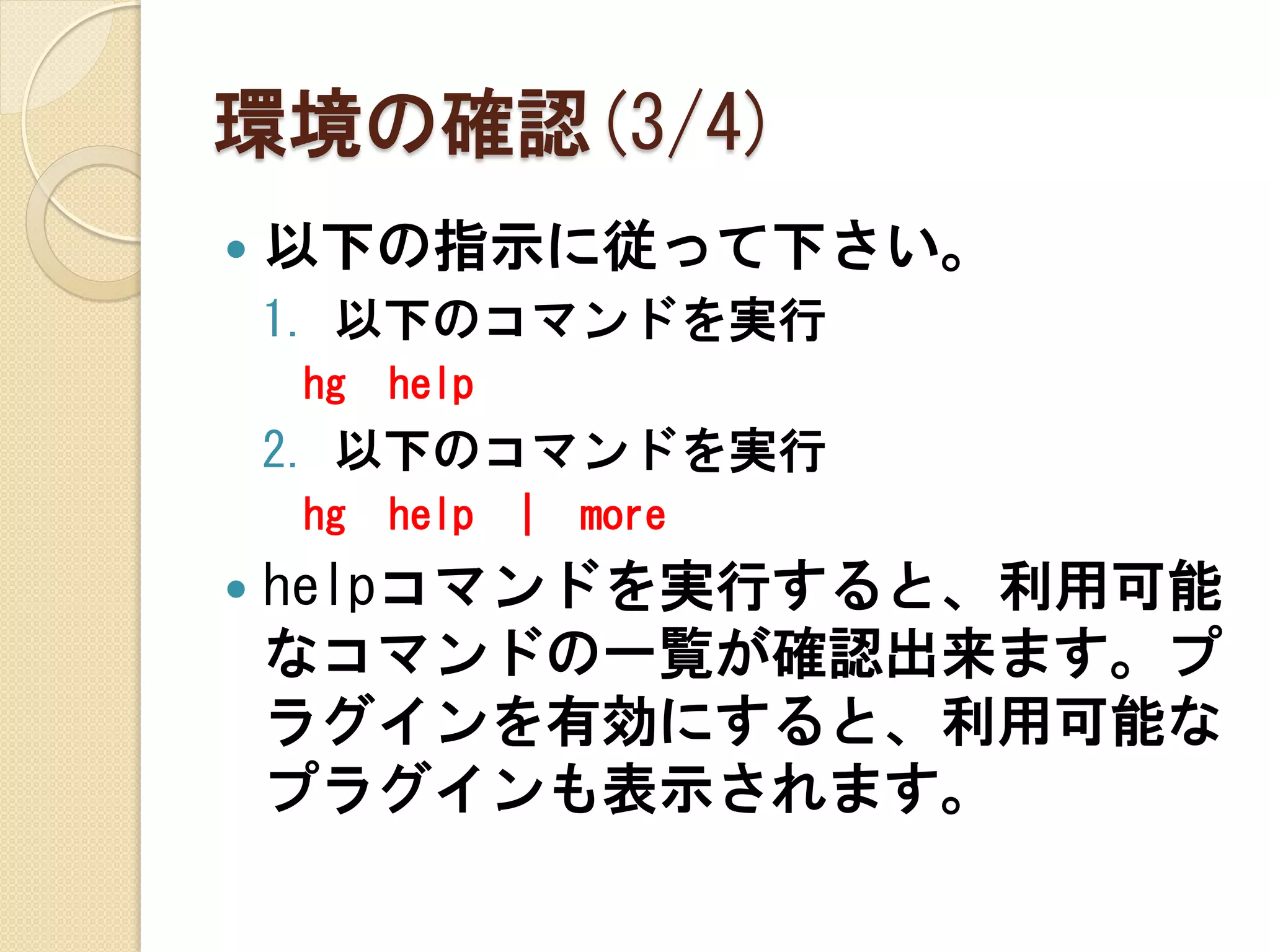 環境の確認(3/4)
   以下の指示に従って下さい。
    1. 以下のコマンドを実行
    hg   help
    2. 以下のコマンドを実行
    hg   help   |   more
   helpコマンドを実行すると、利用可能
    なコマンドの一覧が確認出来ます。プ
    ラグインを有効にすると、利用可能な
    プラグインも表示されます。
 