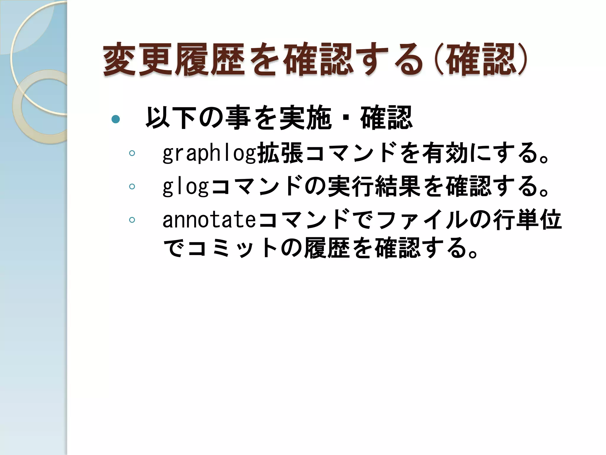 変更履歴を確認する(確認)
       以下の事を実施・確認
    ◦   graphlog拡張コマンドを有効にする。
    ◦   glogコマンドの実行結果を確認する。
    ◦   annotateコマンドでファイルの行単位
        でコミットの履歴を確認する。
 
