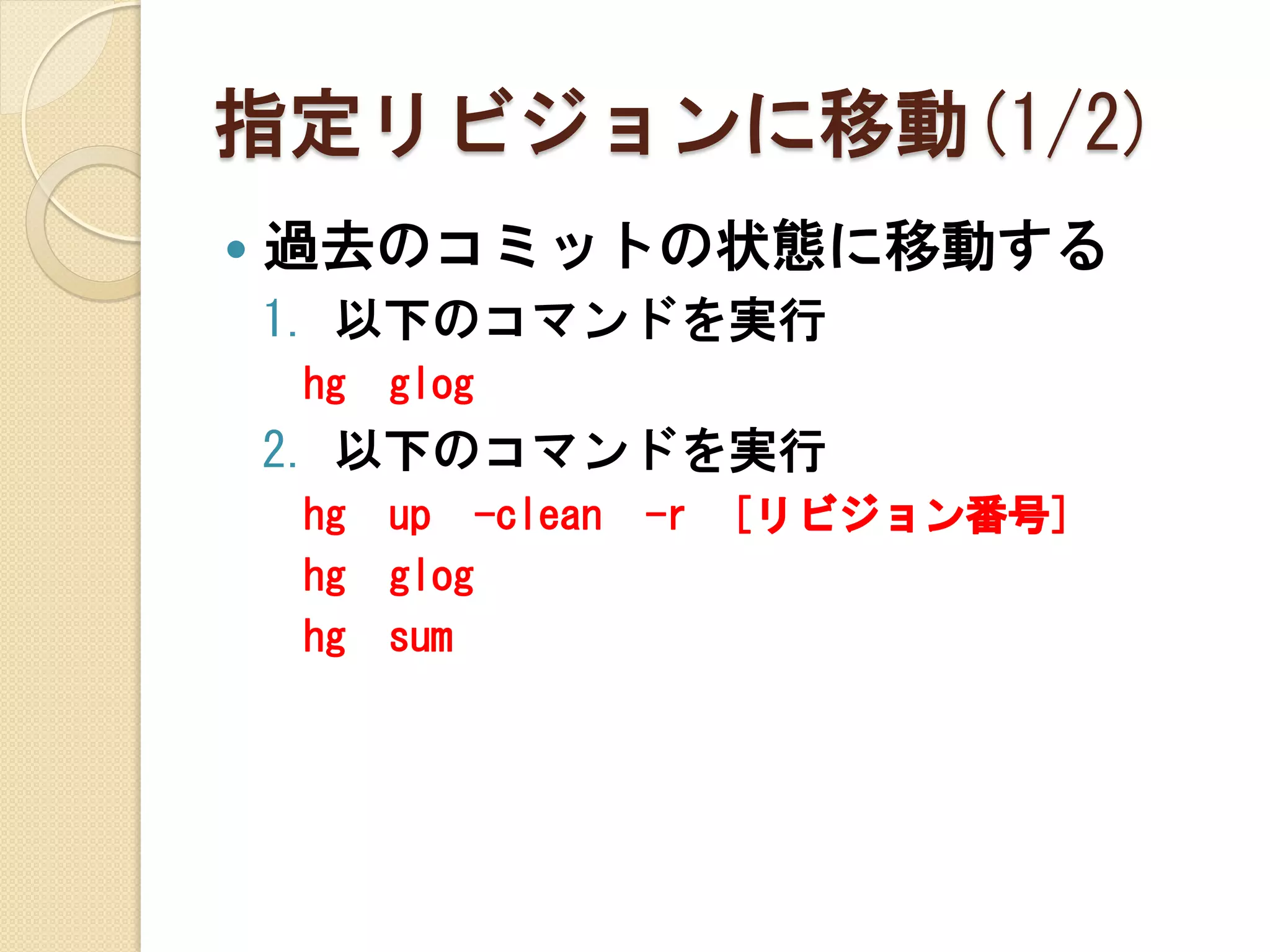 指定リビジョンに移動(1/2)
   過去のコミットの状態に移動する
    1. 以下のコマンドを実行
    hg   glog
    2. 以下のコマンドを実行
    hg   up -clean   -r   [リビジョン番号]
    hg   glog
    hg   sum
 