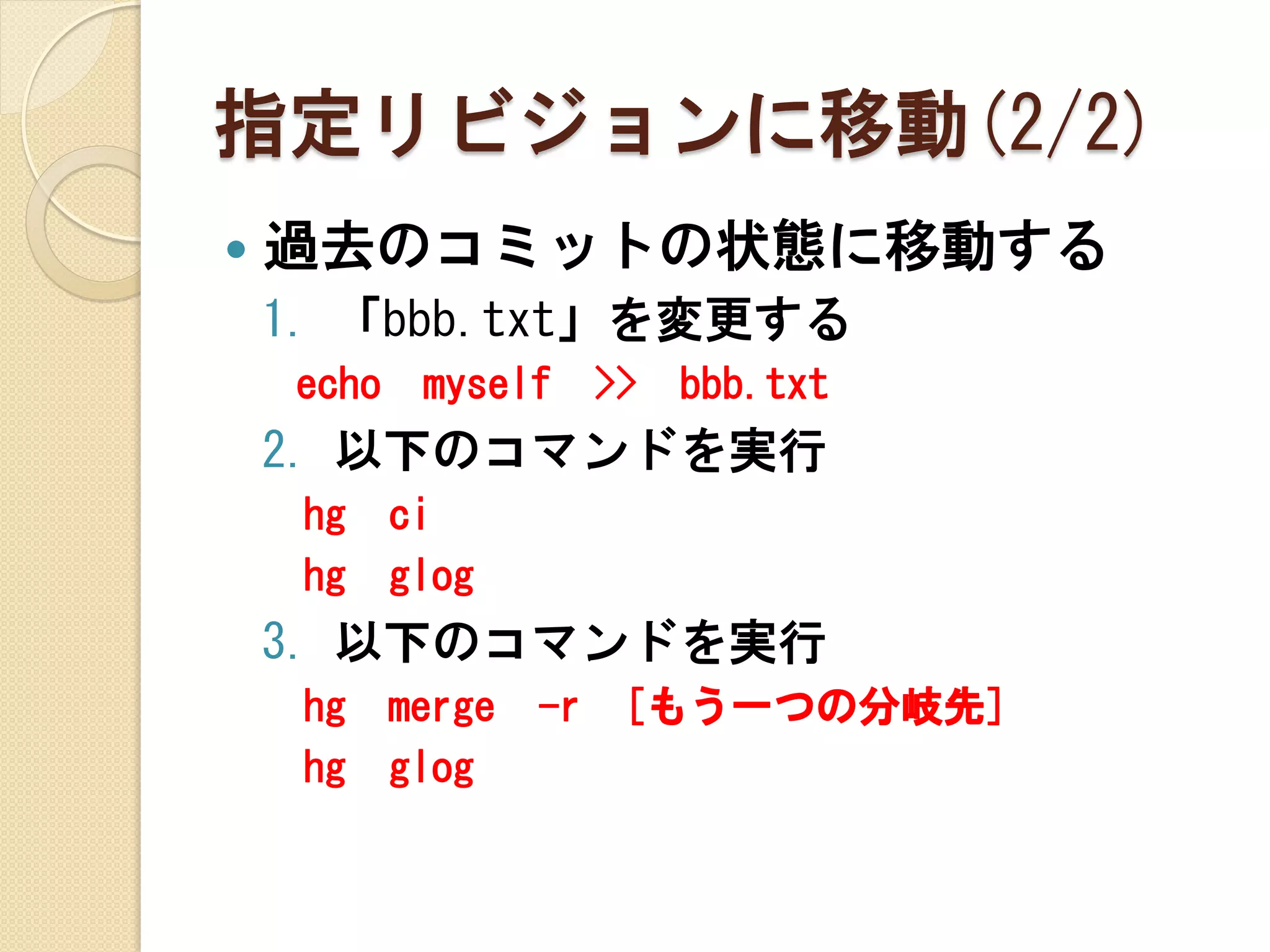 指定リビジョンに移動(2/2)
   過去のコミットの状態に移動する
    1. 「bbb.txt」を変更する
    echo    myself      >>   bbb.txt
    2. 以下のコマンドを実行
     hg    ci
     hg    glog
    3. 以下のコマンドを実行
     hg    merge   -r    [もう一つの分岐先]
     hg    glog
 