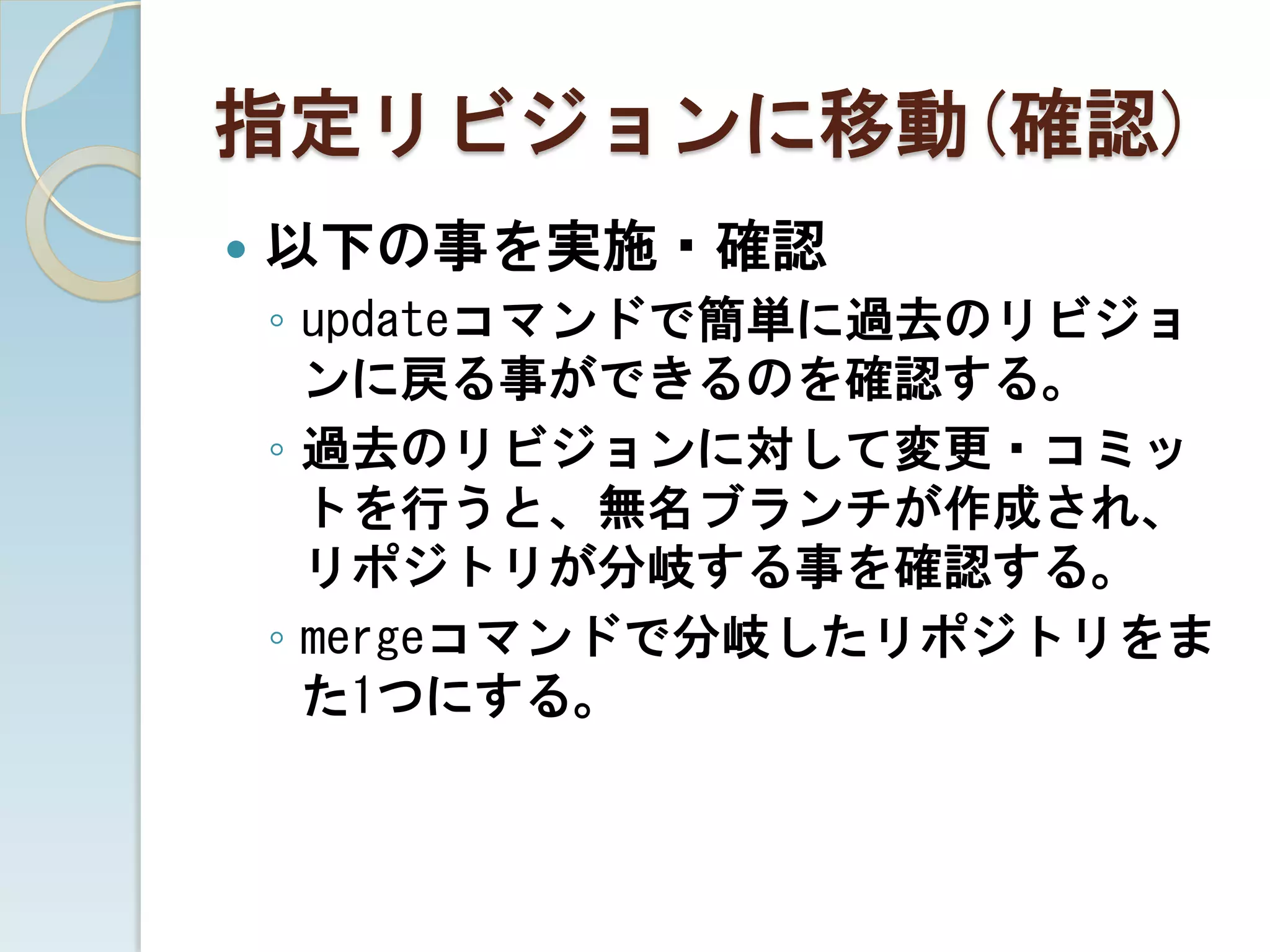 指定リビジョンに移動(確認)
   以下の事を実施・確認
    ◦ updateコマンドで簡単に過去のリビジョ
      ンに戻る事ができるのを確認する。
    ◦ 過去のリビジョンに対して変更・コミッ
      トを行うと、無名ブランチが作成され、
      リポジトリが分岐する事を確認する。
    ◦ mergeコマンドで分岐したリポジトリをま
      た1つにする。
 