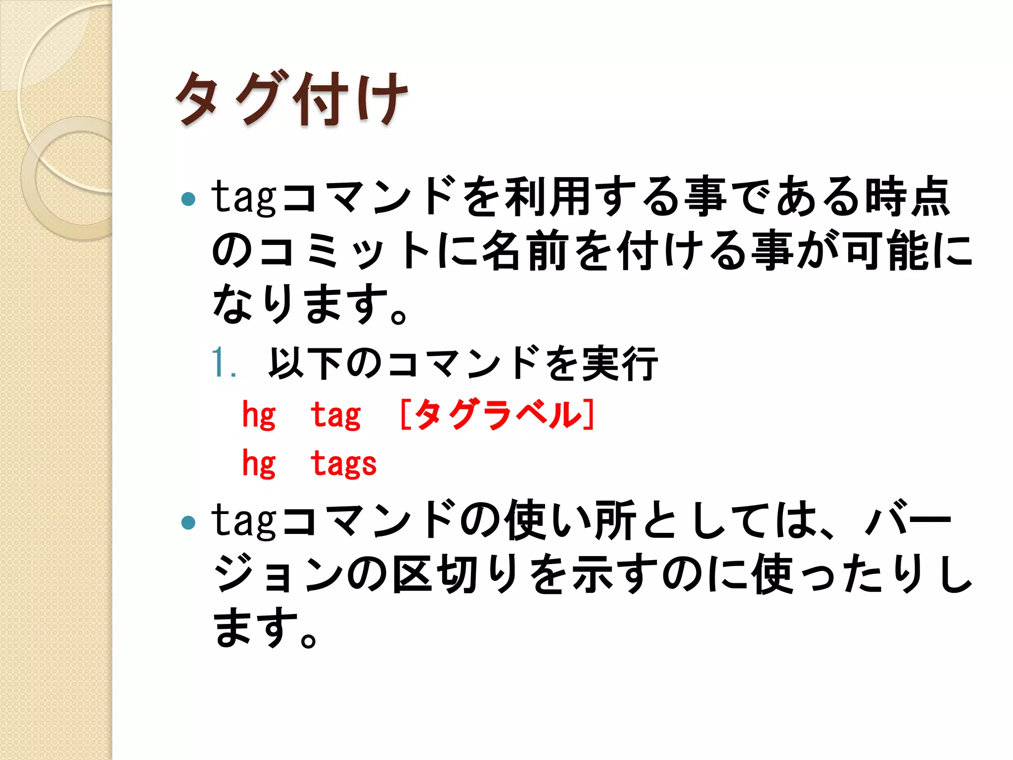 タグ付け
   tagコマンドを利用する事である時点
    のコミットに名前を付ける事が可能に
    なります。
    1. 以下のコマンドを実行
    hg   tag [タグラベル]
    hg   tags
   tagコマンドの使い所としては、バー
    ジョンの区切りを示すのに使ったりし
    ます。
 