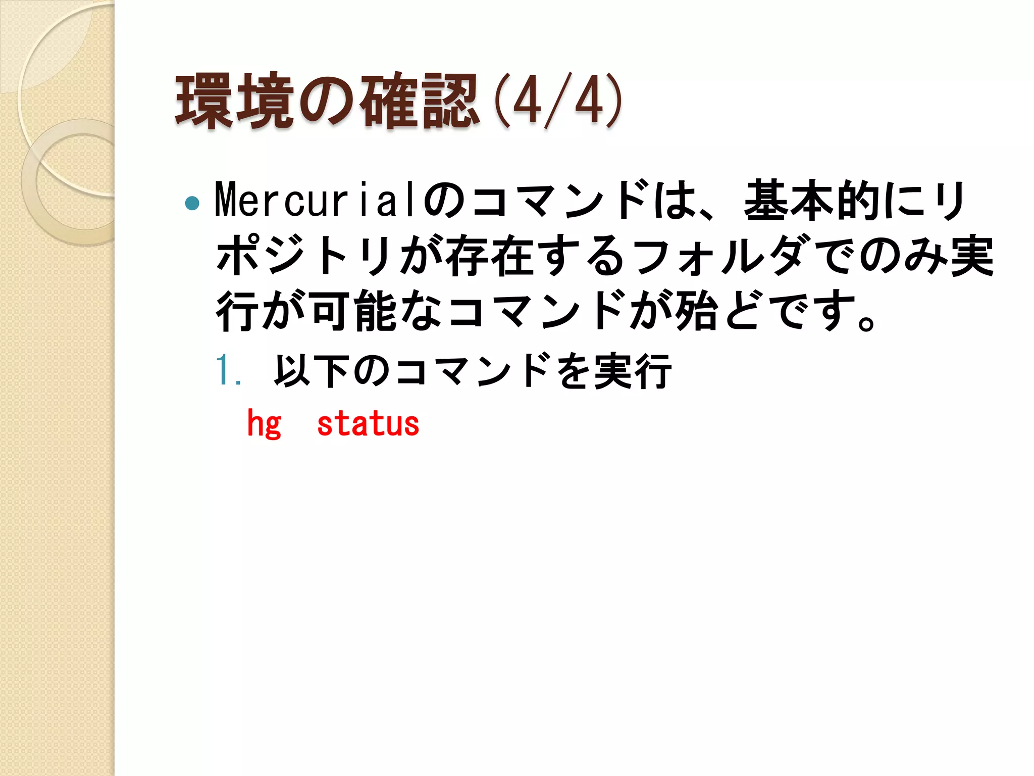 環境の確認(4/4)
   Mercurialのコマンドは、基本的にリ
    ポジトリが存在するフォルダでのみ実
    行が可能なコマンドが殆どです。
    1. 以下のコマンドを実行
    hg   status
 