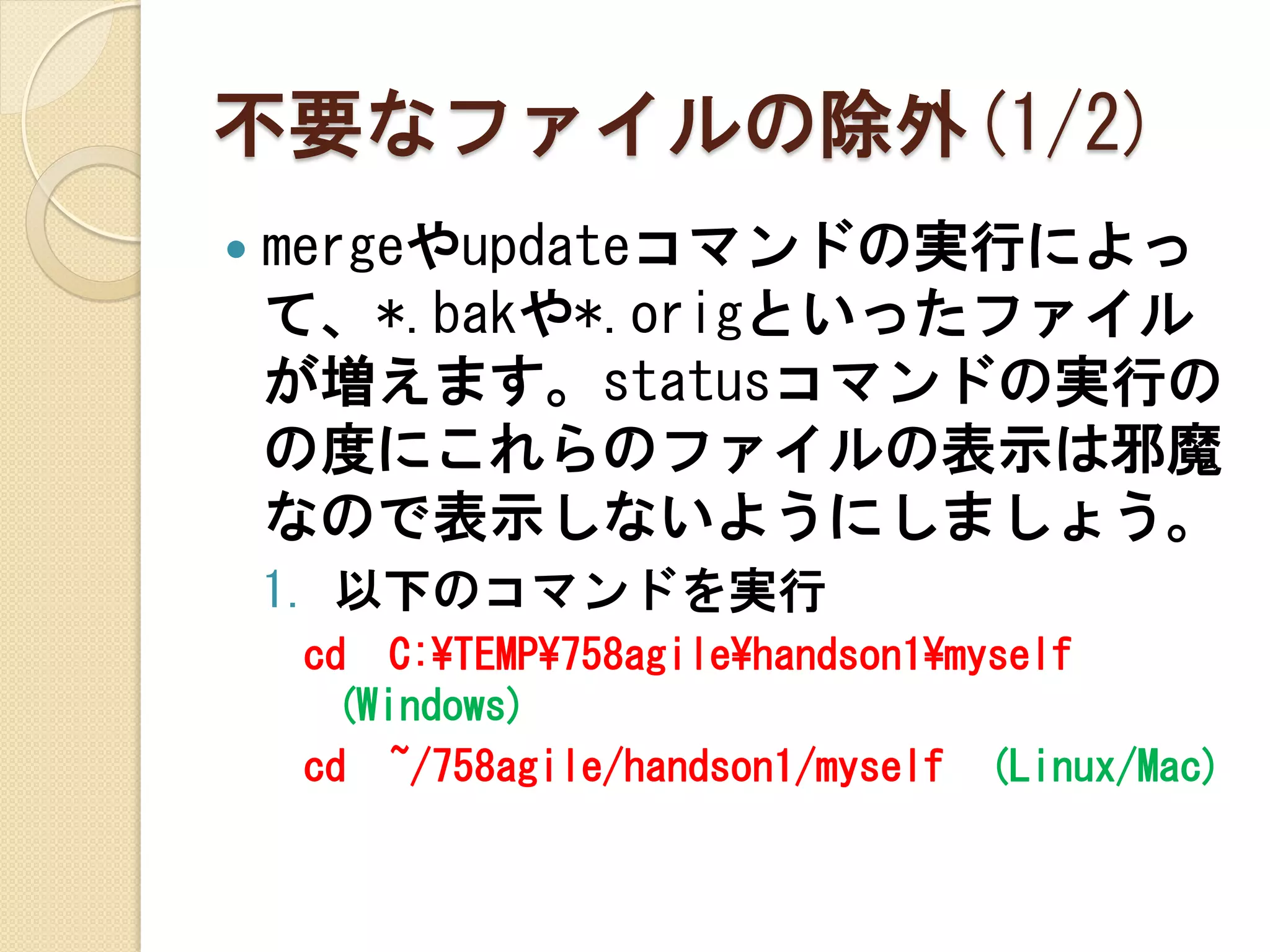 不要なファイルの除外(1/2)
   mergeやupdateコマンドの実行によっ
    て、*.bakや*.origといったファイル
    が増えます。statusコマンドの実行の
    の度にこれらのファイルの表示は邪魔
    なので表示しないようにしましょう。
    1. 以下のコマンドを実行
    cd C:¥TEMP¥758agile¥handson1¥myself
     (Windows)
    cd ~/758agile/handson1/myself (Linux/Mac)
 