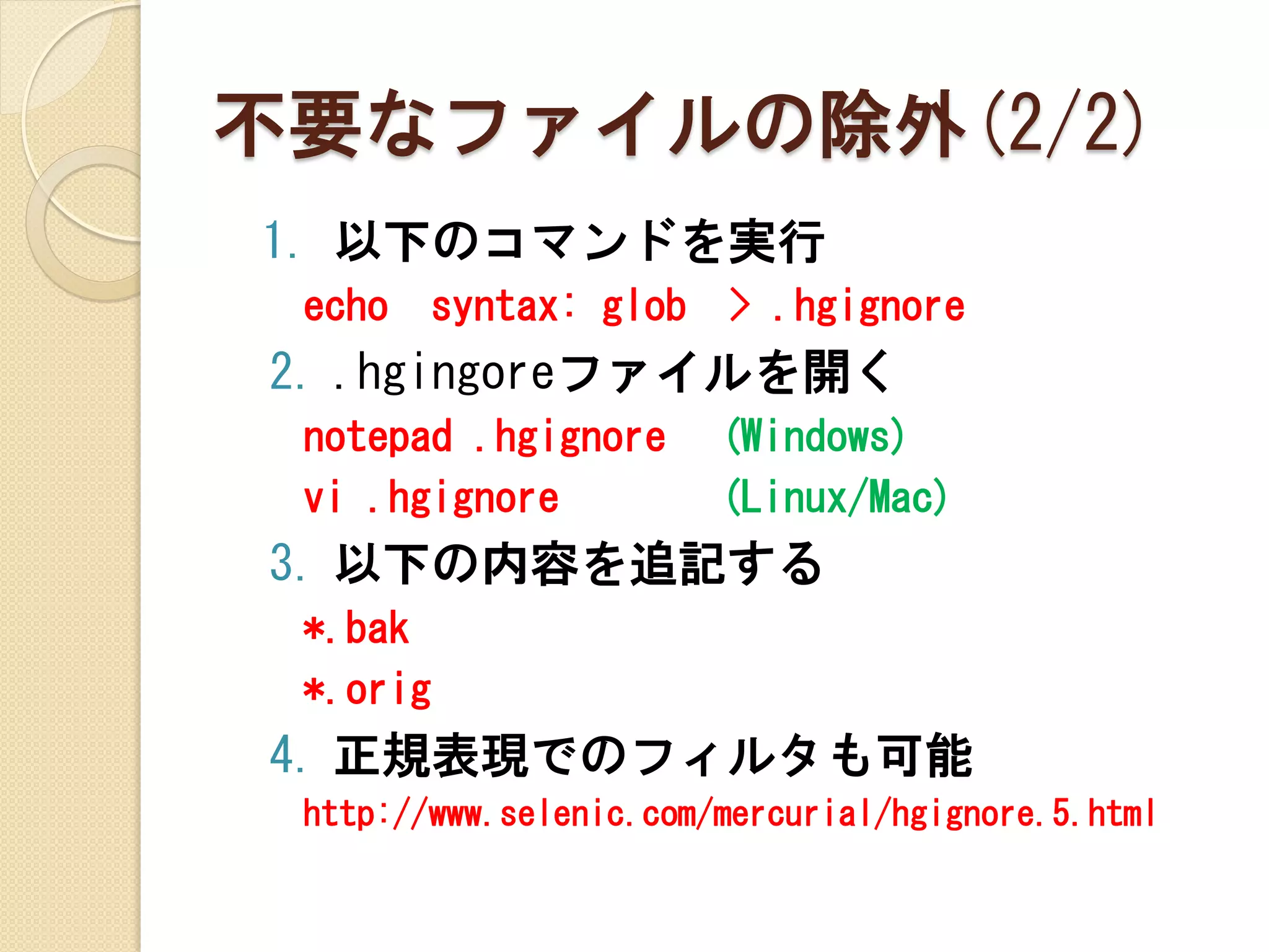不要なファイルの除外(2/2)
1. 以下のコマンドを実行
 echo   syntax: glob    > .hgignore
2. .hgingoreファイルを開く
 notepad .hgignore      (Windows)
 vi .hgignore           (Linux/Mac)
3. 以下の内容を追記する
 *.bak
 *.orig
4. 正規表現でのフィルタも可能
 http://www.selenic.com/mercurial/hgignore.5.html
 