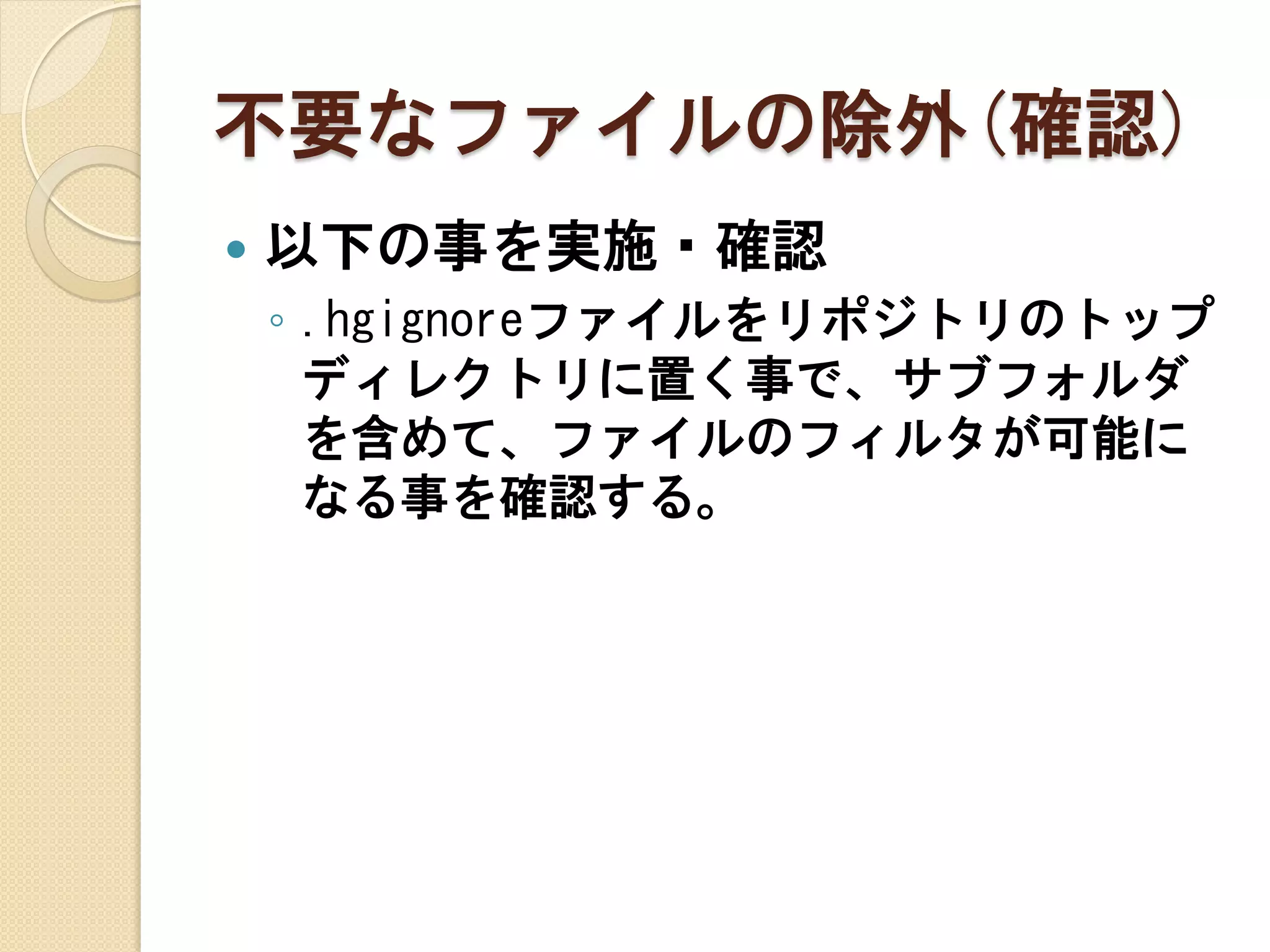 不要なファイルの除外(確認)
   以下の事を実施・確認
    ◦ .hgignoreファイルをリポジトリのトップ
      ディレクトリに置く事で、サブフォルダ
      を含めて、ファイルのフィルタが可能に
      なる事を確認する。
 