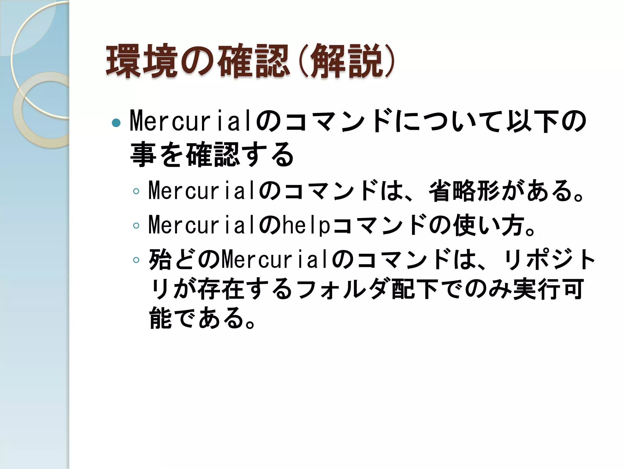 環境の確認(解説)
   Mercurialのコマンドについて以下の
    事を確認する
    ◦ Mercurialのコマンドは、省略形がある。
    ◦ Mercurialのhelpコマンドの使い方。
    ◦ 殆どのMercurialのコマンドは、リポジト
      リが存在するフォルダ配下でのみ実行可
      能である。
 
