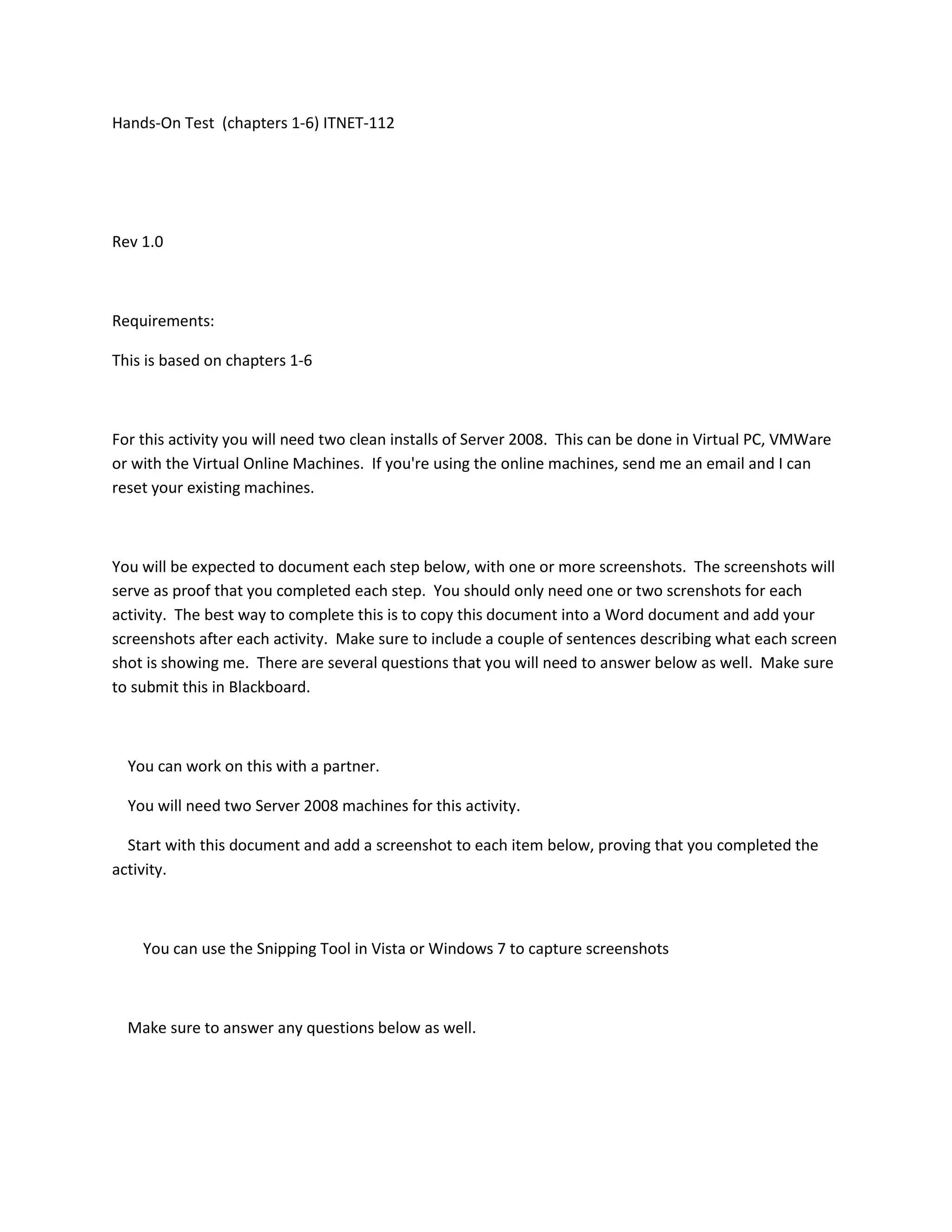 Hands-On Test (chapters 1-6) ITNET-112




Rev 1.0



Requirements:

This is based on chapters 1-6



For this activity you will need two clean installs of Server 2008. This can be done in Virtual PC, VMWare
or with the Virtual Online Machines. If you're using the online machines, send me an email and I can
reset your existing machines.



You will be expected to document each step below, with one or more screenshots. The screenshots will
serve as proof that you completed each step. You should only need one or two screnshots for each
activity. The best way to complete this is to copy this document into a Word document and add your
screenshots after each activity. Make sure to include a couple of sentences describing what each screen
shot is showing me. There are several questions that you will need to answer below as well. Make sure
to submit this in Blackboard.



  You can work on this with a partner.

  You will need two Server 2008 machines for this activity.

  Start with this document and add a screenshot to each item below, proving that you completed the
activity.



    You can use the Snipping Tool in Vista or Windows 7 to capture screenshots



  Make sure to answer any questions below as well.
 