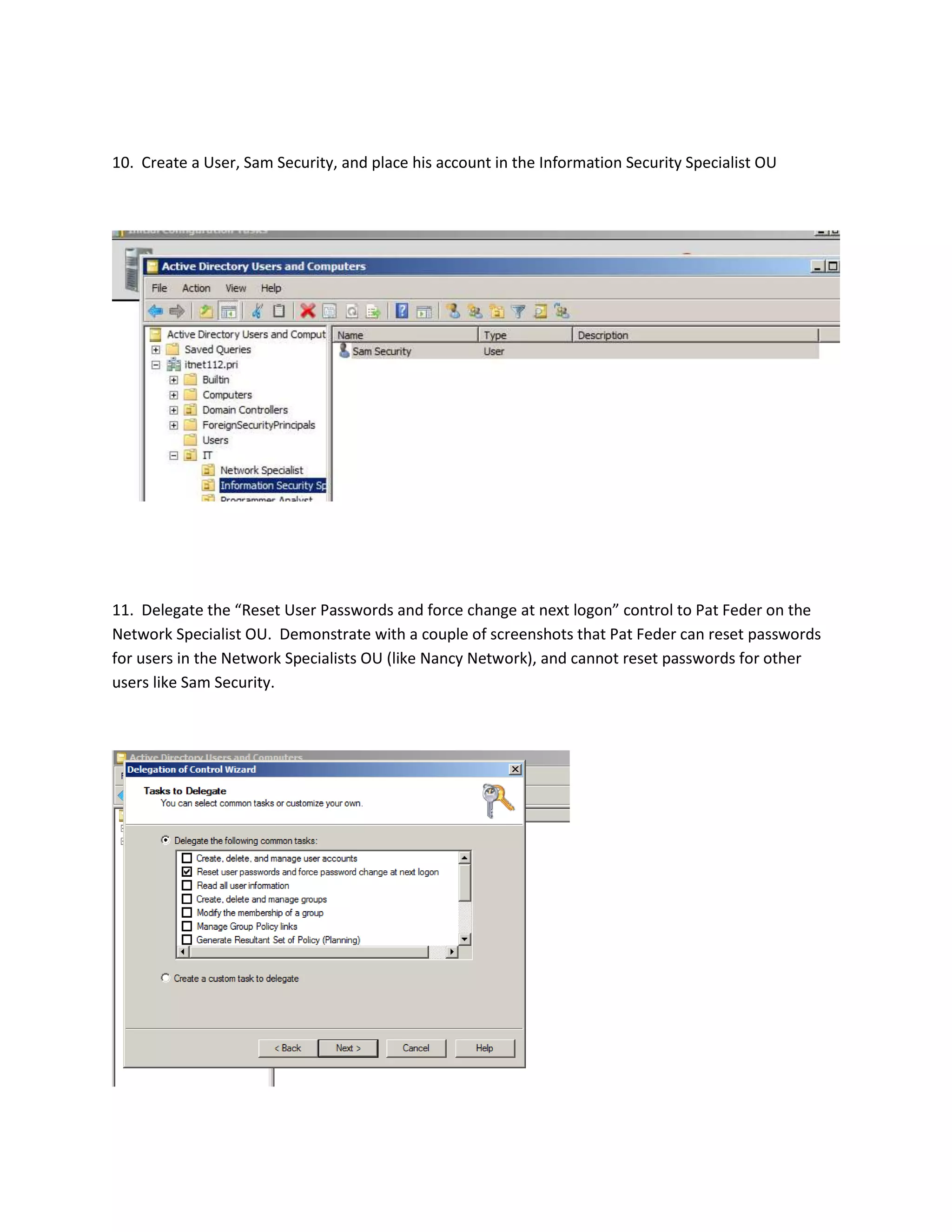 10. Create a User, Sam Security, and place his account in the Information Security Specialist OU




11. Delegate the “Reset User Passwords and force change at next logon” control to Pat Feder on the
Network Specialist OU. Demonstrate with a couple of screenshots that Pat Feder can reset passwords
for users in the Network Specialists OU (like Nancy Network), and cannot reset passwords for other
users like Sam Security.
 