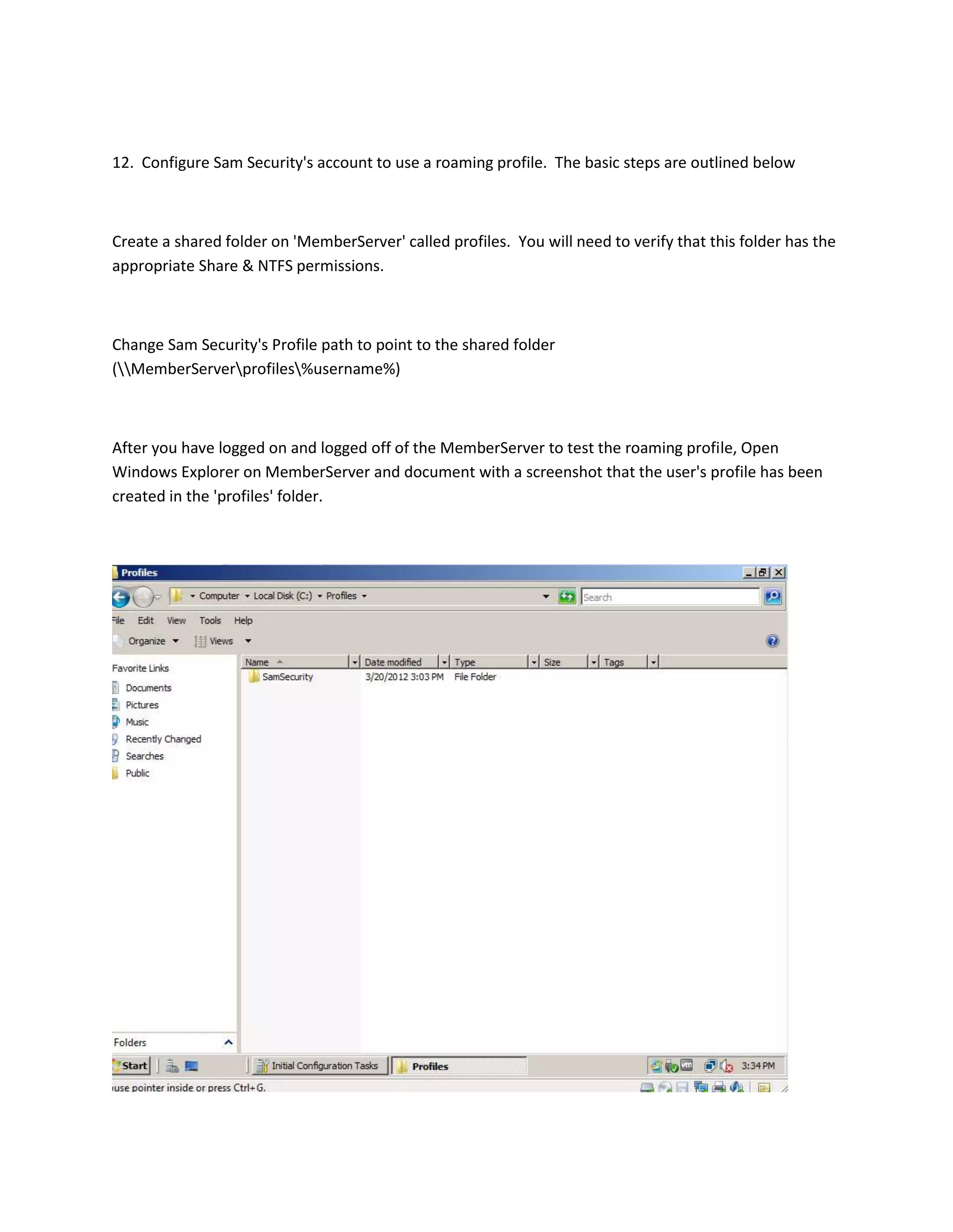 12. Configure Sam Security's account to use a roaming profile. The basic steps are outlined below



Create a shared folder on 'MemberServer' called profiles. You will need to verify that this folder has the
appropriate Share & NTFS permissions.



Change Sam Security's Profile path to point to the shared folder
(MemberServerprofiles%username%)



After you have logged on and logged off of the MemberServer to test the roaming profile, Open
Windows Explorer on MemberServer and document with a screenshot that the user's profile has been
created in the 'profiles' folder.
 